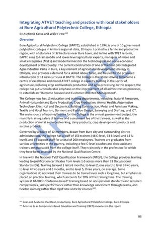 86
Integrating ATVET teaching and practice with local stakeholders
at Bure Agricultural Polytechnic College, Ethiopia
By Aschenik Kassa and Wale Firew161
Overview
Bure Agricultural Polytechnic College (BAPTC), established in 1994, is one of 10 government
polytechnic colleges in Amhara regional state, Ethiopia. Located in a fertile and productive
region, with a total area of 37 hectares near Bure town, and in line with TVET reforms,
BAPTC aims to train middle and lower-level agricultural experts, managers of micro and
small enterprises (MSEs) and model farmers for the technological and socio-economic
development of the country. The current construction of one of the four pilot Integrated
Agro-Industrial Parks in Bure, a key element of agricultural development strategy in
Ethiopia, also provides a demand for a skilled labour force, and has led to the proposed
introduction of 11 new curricula at BAPTC. The College is therefore striving to become a
centre of excellence and model ATVET college in capacity building in the sector of
agriculture, including crop and livestock production and agro-processing. In this respect, the
college has puts considerable emphasis on the improvement of all administration processes,
to establish an “Outcome Focused and Customer Oriented Management”.
The College now has 13 education and training departments, including: Natural Resources,
Animal Husbandry and Dairy Production, Crop Production, Animal Health, Automotive
Technology, Electrical and Electronics, Building Construction, Metal and Furniture Making,
Textile and Hotel Tourism, Garment and Fashion Design, Surveying and Drafting, and ICT.
The main source of income/finance for the College is the annual government budget, the
monthly training salary of trainee and assessment fee of the trainees, as well as the
production of metal and woodworking, dairy products, crop development products and
surplus products.
Governed by a Board of 12 members, drawn from Bure city and surrounding district
administrations, the college has a staff of 153 trainers (48 C-level, 93 B-level, and 12 A-
level), and 57 support staff for a total of 200 employees. Trainers are graduates from
various universities in the country, including a few C-level coaches and shop assistant
trainers are graduated from the college itself. They train only in the profession for which
they have been assessed by the National Qualification Centre.
In line with the National TVET Qualification Framework (NTQF), the College provides training
leading to qualification certificates from levels 1-5 across more than 31 Occupational
Standards (OS). Training to level 1 lasts 6 months; to level 2, one year; to level 3 two years,
to level 4 two years and 6 months, and to level 5, three years, on average. Some
organizations do not want their trainees to be trained over such a long time, but emphasis is
placed on practical training, which accounts for 70% of the training time. The training
system at BAPRC is “outcome-based” training based on occupational standards and required
competencies, skills performance rather than knowledge assessment through exams, and
flexible learning rather than rigid time units for courses162.
161
Dean and Academic Vice Dean, respectively, Bure Agricultural Polytechnic College, Bure, Ethiopia
162
Referred to as Competency-Based Education and Training (CBET) elsewhere in this report
 