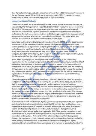 87
Bure Agricultural College graduates an average of more than 1,100 trainees each year and in
the last five years alone (2014-2019) has graduated a total of 20,279 trainees in various
professions, of which just over half (53%) were in agricultural fields.
Linkages with local industry
Labour market needs are assessed through market research done by an annual survey, as
requested by the “College Market Tracer Study Committee”. This survey is done to identify
the needs of the government and non-government sectors, and the annual intake of
trainees and support from regional government is determined by the needs for different
professions. Clients from government, trade and industry participate in the development of
occupational standards, which are set by the Ministry of Higher Education, which also
provides the curriculum for technical and vocational institutions.
Many local and regional institutions work in partnership with BAPTC to offer opportunities
for the practical placements and training, serving collaborative or cooperative training
centres on the basis of agreements and pre-agreements. For example, BAPTC provides close
and collaborative training with Ayehu Agricultural Development Corporation, Bure
Integrated Agricultural Production Factory, Bure Damot Agricultural Mechanization
Company, Bure Soft Drinks Factory, Bure Livestock and Fisheries Development Office, Bure
City Agriculture Office, Bure City Veterinary Clinic, and others.
When BAPTC trainees go out for cooperative training, they stay in the cooperating
organization for the practical component of 70% of the total training hours, with the 30% of
conceptual training at BAPTC. For example, if a trainee is trained in a professional unit of
competency for 60 hours, he/she will study at the college for 18 hours, with the remaining
42 hours spent at the collaborating factory or industrial institute. To improve the quality of
this collaborative training, BAPTC provides short-term training for the staff of cooperating
organizations in training methodology, so that these staff are more capable of training
BAPTC trainees.
This collaboration goes for all levels from level 1 to 5 and takes into account all the major
competency units required. As well as learning the use of machines not available at BAPTC
itself, trainees comply with any industry rules and regulations, entry and exit time,
inspections, etc. at the collaborating institute. Under these practical training arrangements,
there is no charge from the College or the trainees to the collaborating organization, and
the trainees do not get any fee for the services they provide to the factories. The trainees
themselves are responsible for board and lodging and other personal necessities. Both the
collaborating organizations and trainees benefit from the placements by assessing each
other for suitability for subsequent employment.
As an example of such collaboration, Ayehu Agricultural Development Institute is a private
agricultural and development institution located at 50 km from Bure and has been very
supportive of receiving BAPTC trainees. It provides an ideal place for BAPTC trainees to
receive practical training in dairy production, natural resource management, crop
development, plant science and animal husbandry skills. They receive instruction in and
practice the use of large-scale farming machines in crop production, horticulture, honey
production and irrigation. At the end of their attachment period, the industry coach
assesses the competency results for each trainee and provides written feedback to BAPTC,
which is then part of the student assessment as submitted to the Registrar. Ayehu
Agricultural Development Institute now employs a large number of graduates from BAPTC.
 