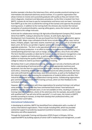 88
Another example is the Bure City Veterinary Clinic, which provides practical training to our
intermediate and advanced veterinary service trainees. It is a partner organization that
allows trainees to receive and successfully graduate with quality as they are trained in the
clinic's diagnostic, treatment and laboratory procedures. As the Clinic is located 3 km from
BAPTC, trainees do not have to pay for transportation and hence costs are lower. Instructors
from BAPTC go to the clinic to attend the training of the trainees and supervise the practical
training process. In addition to the training itself, the clinicians also monitor the trainees'
completion of vocational discipline, wearing safety gowns, assess the trainees' results and
report back to the college instructor.
A third site for collaborative training is Bir Agricultural Development Company (PLC), located
30 km from BAPTC, making it attractive for trainees. As with Ayehu Agricultural
Development Farm Corporation, Bir was purchased from the Ethiopian privatization agency
in March 2001. Major crops cultivated at the Bir farms include maize, wheat, soya, haricot
beans, chickpea, pepper, rape seed, sesame, essential oils, and spices such as coriander and
black cumin. Bir farms use sprinkler irrigation systems for onion production, fruit and
vegetable production. The farm is also specialized in hybrid maize seed production, beef
farming and honey production. In an effort to improve environmental balance the farm has
started planting perennial crops such as mango, avocado, banana, citrus fruits and coffee.
This farm therefore provides an ideal site for trainees in natural resource management, crop
production, irrigation and horticulture, as well as animal production and apiculture. In
addition to improving the quality of BAPTC training, the collaboration has enabled the
college to reduce its need to purchase machinery for training.
We believe that in such collaborative training, trainees gain not only a familiarity with and
better understanding of technical practice such as use of appropriate machinery and
equipment, but also learn to communicate with others, develop entrepreneurship skills,
work ethics, networking abilities, and occupational hazard and safety procedures. We have
seen and confirmed through interviews, tests and comments, as well as the feedback from
the industrial trainers, and assessing the competencies of students before and after their
industrial placements with these collaborative training centres. Collaborating organizations
give comments on gaps in the BAPTC training curricula, which are then feedback to the
curriculum developers.
However, BAPTC collaboration with these organizations for practical training is not without
some problems. Occasionally they have commented that trainees' have behavioural
problems, lack the right attitudes were, or are not available on time, resulting in a waste of
training materials. In addition, clients at the veterinary clinic for example, also prefer to deal
with qualified staff (“we will only tell the specialist”). In such cases, the trainers at BAPTC
provide counseling to trainees, to help them develop their professional ethics, and
improving their work habits.
International Collaboration
In developing its activities, BAPTC has benefitted from collaboration with a number of
various international organizations. These include including KFW, which has provided
substantial support to provide key equipment (combine harvester, tractors, vehicles,
laboratory and office equipment).
Through the Sustainable Training and Education (STEP) Project in Ethiopia, GIZ has
supported BAPTC by building capacity of senior staff in leadership and management, as well
 