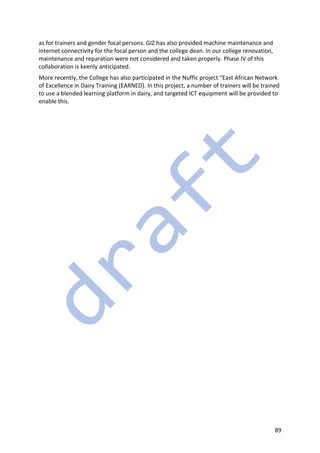 89
as for trainers and gender focal persons. GIZ has also provided machine maintenance and
internet connectivity for the focal person and the college dean. In our college renovation,
maintenance and reparation were not considered and taken properly. Phase IV of this
collaboration is keenly anticipated.
More recently, the College has also participated in the Nuffic project “East African Network
of Excellence in Dairy Training (EARNED). In this project, a number of trainers will be trained
to use a blended learning platform in dairy, and targeted ICT equipment will be provided to
enable this.
 