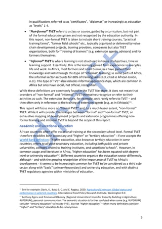 9
in qualifications referred to as “certificates”, “diplomas” or increasingly as education
at “levels” 1-4.
• “Non-formal” TVET refers to a class or course, guided by a curriculum, but not part
of the formal education system and not recognized by the education authority. In
this report, non-formal TVET is taken to include short training courses, “practical
training farms”, “farmer field schools” etc., typically organized or delivered by value
chain development projects, training providers, companies but also TVET
organizations, both for “training of trainers” (e.g. extension agents, advisors) and for
farmers themselves.
• “Informal” TVET is where learning is not structured in terms of objectives, time or
learning support. Essentially, this is the learning gained from experience in everyday
life and work. In Africa, most farmers and small businesses have gained their
knowledge and skills through this type of “informal” learning; in some parts of Africa,
the informal sector accounts for 80% of training skills (ILO, cited in African Union,
n.d.). This type of TVET also includes informal apprenticeships, which are common in
Africa but only have social, not official, recognition.
While these definitions are commonly found in the TVET literature, it does not mean that
providers of “non-formal” and “informal” TVET themselves recognize or refer to their
activities as such. The extension literature, for example, only rarely refers to TVET – and
then often only in reference to the training of extension agents (e.g. as in Ethiopia)11.
This report will focus more on “formal TVET” and, to a much lesser extent, “non-formal”
TVET. While it will consider the linkages between “formal” and “non-formal” TVET, an
exhaustive mapping of development projects and extension programmes offering non-
formal training and informal TVET is beyond the scope of this report.
Academic and vocational education
African countries often offer vocational training at the secondary school level. Formal TVET
therefore straddles both secondary and “higher” or “tertiary education” - if one accepts the
World Bank definition: “higher education, also known as tertiary education in some
countries, refers to all post-secondary education, including both public and private
universities, colleges, technical training institutes, and vocational schools”. However, in
common usage and literature in Africa, “higher education” has been equated with degree-
level or university education12. Different countries organize the education sector differently,
although - and with the growing recognition of the importance of TVET to Africa’s
development - it seems to be increasingly common for TVET to be considered as a third sub-
sector along with “basic” (primary/secondary) and university education, and with distinct
TVET regulatory agencies within ministries of education.
11
See for example: Davis, K., Babu S. C. and C. Ragasa, 2020. Agricultural Extension: Global status and
performance in selected countries. International Food Policy Research Institute, Washington D.C.
12
Anthony Egeru and Emmanuel Okalany (Regional Universities Forum for Capacity Building in Agriculture,
RUFORUM), personal communication. The semantic situation is further confused when some (e.g. RUFORUM)
consider “tertiary education” to include TVET, but not “higher education” – when many definitions consider
“higher” and “tertiary” education to be synonymous.
 