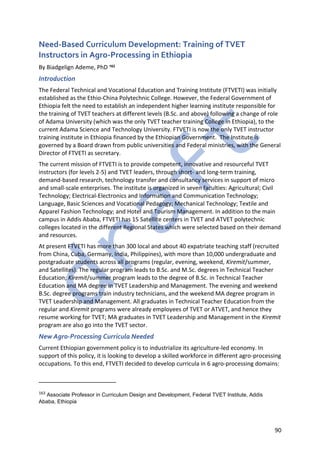 90
Need-Based Curriculum Development: Training of TVET
Instructors in Agro-Processing in Ethiopia
By Biadgelign Ademe, PhD 163
Introduction
The Federal Technical and Vocational Education and Training Institute (FTVETI) was initially
established as the Ethio-China Polytechnic College. However, the Federal Government of
Ethiopia felt the need to establish an independent higher learning institute responsible for
the training of TVET teachers at different levels (B.Sc. and above) following a change of role
of Adama University (which was the only TVET teacher training College in Ethiopia), to the
current Adama Science and Technology University. FTVETI is now the only TVET instructor
training institute in Ethiopia financed by the Ethiopian Government. The Institute is
governed by a Board drawn from public universities and Federal ministries, with the General
Director of FTVETI as secretary.
The current mission of FTVETI is to provide competent, innovative and resourceful TVET
instructors (for levels 2-5) and TVET leaders, through short- and long-term training,
demand-based research, technology transfer and consultancy services in support of micro
and small-scale enterprises. The institute is organized in seven faculties: Agricultural; Civil
Technology; Electrical-Electronics and Information and Communication Technology;
Language, Basic Sciences and Vocational Pedagogy; Mechanical Technology; Textile and
Apparel Fashion Technology; and Hotel and Tourism Management. In addition to the main
campus in Addis Ababa, FTVETI has 15 Satellite centers in TVET and ATVET polytechnic
colleges located in the different Regional States which were selected based on their demand
and resources.
At present FTVETI has more than 300 local and about 40 expatriate teaching staff (recruited
from China, Cuba, Germany, India, Philippines), with more than 10,000 undergraduate and
postgraduate students across all programs (regular, evening, weekend, Kiremit/summer,
and Satellites). The regular program leads to B.Sc. and M.Sc. degrees in Technical Teacher
Education; Kiremit/summer program leads to the degree of B.Sc. in Technical Teacher
Education and MA degree in TVET Leadership and Management. The evening and weekend
B.Sc. degree programs train industry technicians, and the weekend MA degree program in
TVET Leadership and Management. All graduates in Technical Teacher Education from the
regular and Kiremit programs were already employees of TVET or ATVET, and hence they
resume working for TVET; MA graduates in TVET Leadership and Management in the Kiremit
program are also go into the TVET sector.
New Agro-Processing Curricula Needed
Current Ethiopian government policy is to industrialize its agriculture-led economy. In
support of this policy, it is looking to develop a skilled workforce in different agro-processing
occupations. To this end, FTVETI decided to develop curricula in 6 agro-processing domains:
163 Associate Professor in Curriculum Design and Development, Federal TVET Institute, Addis
Ababa, Ethiopia
 
