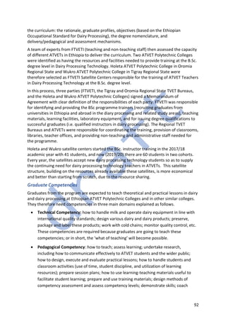 92
the curriculum: the rationale, graduate profiles, objectives (based on the Ethiopian
Occupational Standard for Dairy Processing), the degree nomenclature, and
delivery/pedagogical and assessment mechanisms.
A team of experts from FTVETI (teaching and non-teaching staff) then assessed the capacity
of different ATVETs in Ethiopia to deliver the curriculum. Two ATVET Polytechnic Colleges
were identified as having the resources and facilities needed to provide training at the B.Sc.
degree level in Dairy Processing Technology. Holeta ATVET Polytechnic College in Oromia
Regional State and Wukro ATVET Polytechnic College in Tigray Regional State were
therefore selected as FTVETI Satellite Centers responsible for the training of ATVET Teachers
in Dairy Processing Technology at the B.Sc. degree level.
In this process, three parties (FTVETI, the Tigray and Oromia Regional State TVET Bureaus,
and the Holeta and Wukro ATVET Polytechnic Colleges) signed a Memorandum of
Agreement with clear definition of the responsibilities of each party. FTVETI was responsible
for identifying and providing the BSc programme trainers (recruiting graduates from
universities in Ethiopia and abroad in the diary processing and related study areas), teaching
materials, learning facilities, laboratory equipment, and for issuing degree qualifications to
successful graduates (i.e. qualified instructors in dairy processing). The Regional TVET
Bureaus and ATVETs were responsible for coordinating the training, provision of classrooms,
libraries, teacher offices, and providing non-teaching and administrative staff needed for
the programme.
Holeta and Wukro satellite centers started the BSc. instructor training in the 2017/18
academic year with 41 students, and now (2019/20) there are 60 students in two cohorts.
Every year, the satellites accept new dairy processing technology students so as to supply
the continuing need for dairy processing technology teachers in ATVETs. This satellite
structure, building on the resources already available these satellites, is more economical
and better than starting from scratch, due to the resource sharing.
Graduate Competencies
Graduates from the program are expected to teach theoretical and practical lessons in dairy
and dairy processing at Ethiopian ATVET Polytechnic Colleges and in other similar colleges.
They therefore need competencies in three main domains explained as follows.
• Technical Competency: how to handle milk and operate dairy equipment in line with
international quality standards; design various dairy and dairy products; preserve,
package and label these products; work with cold chains; monitor quality control, etc.
These competencies are required because graduates are going to teach these
competencies; or in short, the ‘what of teaching’ will become possible.
• Pedagogical Competency: how to teach; assess learning; undertake research,
including how to communicate effectively to ATVET students and the wider public;
how to design, execute and evaluate practical lessons; how to handle students and
classroom activities (use of time, student discipline, and utilization of learning
resources); prepare session plans; how to use learning-teaching materials useful to
facilitate student learning; prepare and use training materials; design methods of
competency assessment and assess competency levels; demonstrate skills; coach
 