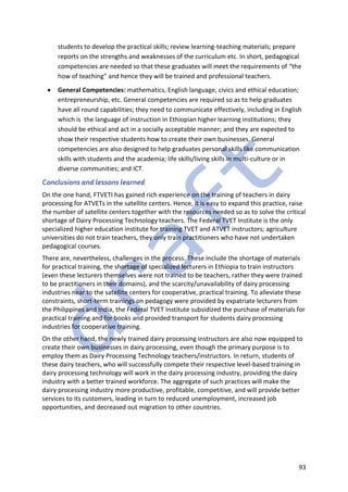 93
students to develop the practical skills; review learning-teaching materials; prepare
reports on the strengths and weaknesses of the curriculum etc. In short, pedagogical
competencies are needed so that these graduates will meet the requirements of “the
how of teaching” and hence they will be trained and professional teachers.
• General Competencies: mathematics, English language, civics and ethical education;
entrepreneurship, etc. General competencies are required so as to help graduates
have all round capabilities; they need to communicate effectively, including in English
which is the language of instruction in Ethiopian higher learning institutions; they
should be ethical and act in a socially acceptable manner; and they are expected to
show their respective students how to create their own businesses. General
competencies are also designed to help graduates personal skills like communication
skills with students and the academia; life skills/living skills in multi-culture or in
diverse communities; and ICT.
Conclusions and lessons learned
On the one hand, FTVETI has gained rich experience on the training of teachers in dairy
processing for ATVETs in the satellite centers. Hence, it is easy to expand this practice, raise
the number of satellite centers together with the resources needed so as to solve the critical
shortage of Dairy Processing Technology teachers. The Federal TVET Institute is the only
specialized higher education institute for training TVET and ATVET instructors; agriculture
universities do not train teachers, they only train practitioners who have not undertaken
pedagogical courses.
There are, nevertheless, challenges in the process. These include the shortage of materials
for practical training, the shortage of specialized lecturers in Ethiopia to train instructors
(even these lecturers themselves were not trained to be teachers, rather they were trained
to be practitioners in their domains), and the scarcity/unavailability of dairy processing
industries near to the satellite centers for cooperative, practical training. To alleviate these
constraints, short-term trainings on pedagogy were provided by expatriate lecturers from
the Philippines and India, the Federal TVET Institute subsidized the purchase of materials for
practical training and for books and provided transport for students dairy processing
industries for cooperative training.
On the other hand, the newly trained dairy processing instructors are also now equipped to
create their own businesses in dairy processing, even though the primary purpose is to
employ them as Dairy Processing Technology teachers/instructors. In return, students of
these dairy teachers, who will successfully compete their respective level-based training in
dairy processing technology will work in the dairy processing industry, providing the dairy
industry with a better trained workforce. The aggregate of such practices will make the
dairy processing industry more productive, profitable, competitive, and will provide better
services to its customers, leading in turn to reduced unemployment, increased job
opportunities, and decreased out migration to other countries.
 