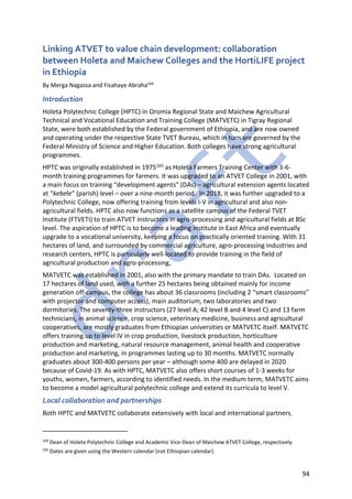 94
Linking ATVET to value chain development: collaboration
between Holeta and Maichew Colleges and the HortiLIFE project
in Ethiopia
By Merga Nagassa and Fisahaye Abraha164
Introduction
Holeta Polytechnic College (HPTC) in Oromia Regional State and Maichew Agricultural
Technical and Vocational Education and Training College (MATVETC) in Tigray Regional
State, were both established by the Federal government of Ethiopia, and are now owned
and operating under the respective State TVET Bureau, which in turn are governed by the
Federal Ministry of Science and Higher Education. Both colleges have strong agricultural
programmes.
HPTC was originally established in 1975165 as Holeta Farmers Training Center with 3-6-
month training programmes for farmers. It was upgraded to an ATVET College in 2001, with
a main focus on training “development agents” (DAs) – agricultural extension agents located
at “kebele” (parish) level – over a nine-month period. In 2018, it was further upgraded to a
Polytechnic College, now offering training from levels I-V in agricultural and also non-
agricultural fields. HPTC also now functions as a satellite campus of the Federal TVET
Institute (FTVETI) to train ATVET instructors in agro-processing and agricultural fields at BSc
level. The aspiration of HPTC is to become a leading institute in East Africa and eventually
upgrade to a vocational university, keeping a focus on practically oriented training. With 31
hectares of land, and surrounded by commercial agriculture, agro-processing industries and
research centers, HPTC is particularly well-located to provide training in the field of
agricultural production and agro-processing,
MATVETC was established in 2001, also with the primary mandate to train DAs. Located on
17 hectares of land used, with a further 25 hectares being obtained mainly for income
generation off-campus, the college has about 36 classrooms (including 2 “smart classrooms”
with projector and computer access), main auditorium, two laboratories and two
dormitories. The seventy-three instructors (27 level A; 42 level B and 4 level C) and 13 farm
technicians, in animal science, crop science, veterinary medicine, business and agricultural
cooperatives, are mostly graduates from Ethiopian universities or MATVETC itself. MATVETC
offers training up to level IV in crop production, livestock production, horticulture
production and marketing, natural resource management, animal health and cooperative
production and marketing, in programmes lasting up to 30 months. MATVETC normally
graduates about 300-400 persons per year – although some 400 are delayed in 2020
because of Covid-19. As with HPTC, MATVETC also offers short courses of 1-3 weeks for
youths, women, farmers, according to identified needs. In the medium term, MATVETC aims
to become a model agricultural polytechnic college and extend its curricula to level V.
Local collaboration and partnerships
Both HPTC and MATVETC collaborate extensively with local and international partners.
164
Dean of Holeta Polytechnic College and Academic Vice-Dean of Maichew ATVET College, respectively.
165
Dates are given using the Western calendar (not Ethiopian calendar).
 