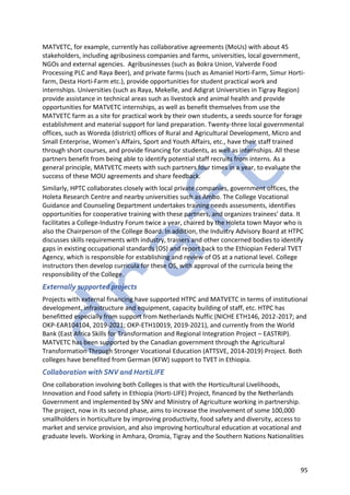 95
MATVETC, for example, currently has collaborative agreements (MoUs) with about 45
stakeholders, including agribusiness companies and farms, universities, local government,
NGOs and external agencies. Agribusinesses (such as Bokra Union, Valverde Food
Processing PLC and Raya Beer), and private farms (such as Amaniel Horti-Farm, Simur Horti-
farm, Desta Horti-Farm etc.), provide opportunities for student practical work and
internships. Universities (such as Raya, Mekelle, and Adigrat Universities in Tigray Region)
provide assistance in technical areas such as livestock and animal health and provide
opportunities for MATVETC internships, as well as benefit themselves from use the
MATVETC farm as a site for practical work by their own students, a seeds source for forage
establishment and material support for land preparation. Twenty-three local governmental
offices, such as Woreda (district) offices of Rural and Agricultural Development, Micro and
Small Enterprise, Women’s Affairs, Sport and Youth Affairs, etc., have their staff trained
through short courses, and provide financing for students, as well as internships. All these
partners benefit from being able to identify potential staff recruits from interns. As a
general principle, MATVETC meets with such partners four times in a year, to evaluate the
success of these MOU agreements and share feedback.
Similarly, HPTC collaborates closely with local private companies, government offices, the
Holeta Research Centre and nearby universities such as Ambo. The College Vocational
Guidance and Counseling Department undertakes training needs assessments, identifies
opportunities for cooperative training with these partners, and organizes trainees’ data. It
facilitates a College-Industry Forum twice a year, chaired by the Holeta town Mayor who is
also the Chairperson of the College Board. In addition, the Industry Advisory Board at HTPC
discusses skills requirements with industry, trainers and other concerned bodies to identify
gaps in existing occupational standards (OS) and report back to the Ethiopian Federal TVET
Agency, which is responsible for establishing and review of OS at a national level. College
instructors then develop curricula for these OS, with approval of the curricula being the
responsibility of the College.
Externally supported projects
Projects with external financing have supported HTPC and MATVETC in terms of institutional
development, infrastructure and equipment, capacity building of staff, etc. HTPC has
benefitted especially from support from Netherlands Nuffic (NICHE ETH146, 2012-2017; and
OKP-EAR104104, 2019-2021; OKP-ETH10019, 2019-2021), and currently from the World
Bank (East Africa Skills for Transformation and Regional Integration Project – EASTRIP).
MATVETC has been supported by the Canadian government through the Agricultural
Transformation Through Stronger Vocational Education (ATTSVE, 2014-2019) Project. Both
colleges have benefited from German (KFW) support to TVET in Ethiopia.
Collaboration with SNV and HortiLIFE
One collaboration involving both Colleges is that with the Horticultural Livelihoods,
Innovation and Food safety in Ethiopia (Horti-LIFE) Project, financed by the Netherlands
Government and implemented by SNV and Ministry of Agriculture working in partnership.
The project, now in its second phase, aims to increase the involvement of some 100,000
smallholders in horticulture by improving productivity, food safety and diversity, access to
market and service provision, and also improving horticultural education at vocational and
graduate levels. Working in Amhara, Oromia, Tigray and the Southern Nations Nationalities
 