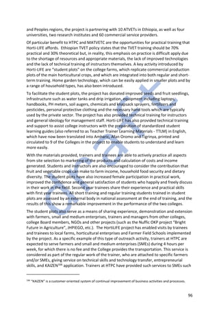 96
and Peoples regions, the project is partnering with 10 ATVETs in Ethiopia, as well as four
universities, two research institutes and 60 commercial service providers.
Of particular benefit to HTPC and MATVETC are the opportunities for practical training that
Horti-LIFE affords. Ethiopian TVET policy states that the TVET training should be 70%
practical and 30% theoretical but, in reality, this emphasis on practice is difficult apply due
to the shortage of resources and appropriate materials, the lack of improved technologies
and the lack of technical training of instructors themselves. A key activity introduced by
Horti-LIFE are “student plots” on the college farms, which replicate commercial production
plots of the main horticultural crops, and which are integrated into both regular and short-
term training. Home garden technology, which can be easily applied in smaller plots and by
a range of household types, has also been introduced.
To facilitate the student plots, the project has donated improved seeds and fruit seedlings,
infrastructure such as water tanks and drip irrigation, equipment including laptops,
handbooks, PH meters, soil augers, chemicals and knapsack sprayers, fertilizers and
pesticides, personal protective clothing and the necessary hand tools which are typically
used by the private sector. The project has also provided technical training for instructors
and general ideology for management staff. Horti-LIFE has also provided technical training
and support to assist college instructors with the preparation of standardized student
learning guides (also referred to as Teacher Trainer Learning Materials - TTLM) in English,
which have now been translated into Amharic, Afan Oromo and Tigrinya, printed and
circulated to 9 of the Colleges in the project to enable students to understand and learn
more easily.
With the materials provided, trainers and trainees are able to actively practice all aspects
from site selection to marketing of the products and calculation of costs and income
generated. Students and instructors are also encouraged to consider the contribution that
fruit and vegetable crops can make to farm income, household food security and dietary
diversity. The student plots have also increased female participation in practical work,
improved the confidence and general satisfaction of students who happily and freely discuss
in their work in the field. Second year trainees share their experience and practical skills
with first year trainees. All short training and regular training students trained in student
plots are assessed by an external body in national assessment at the end of training, and the
results of this show a remarkable improvement in the performance of the two colleges.
The student plots also serve as a means of sharing experience, demonstration and extension
with farmers, small and medium enterprises, trainers and managers from other colleges,
college Board members, NGOs and other projects (such as the Nuffic OKP project “Bright
Future in Agriculture”, JHPIEGO, etc.). The HortiLIFE project has enabled visits by trainees
and trainees to local farms, horticultural enterprises and Farmer Field Schools implemented
by the project. As a specific example of this type of outreach activity, trainers at HTPC are
expected to serve farmers and small and medium enterprises (SMEs) during 4 hours per
week, for which there is no fee and the College provides the transportation. This service is
considered as part of the regular work of the trainer, who are attached to specific farmers
and/or SMEs, giving service on technical skills and technology transfer, entrepreneurial
skills, and KAIZEN166 application. Trainers at HTPC have provided such services to SMEs such
166
“KAIZEN” is a customer-oriented system of continual improvement of business activities and processes.
 