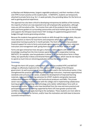 97
as Riqichaa and Walqixummaa, (organic vegetable producers), and their members of also
visit HTPC to learn practice at the student plots. In MATVETC, students are temporarily
attached to private farms (e.g. for 1-2-week periods), thus providing labour for the farms as
well as gaining practical experience.
The approach has also been critical to developing entrepreneurial abilities of the trainees,
the majority of whom are now expected to be self-employed after graduation, although
many are still recruited as DAs. The income from sale of the products from the student
plots and home gardens to surrounding communities and local markets goes to the Colleges
and supports the Ethiopian Government TVET strategy of supplementing government
budget through income generating activities.
Because the students have gained more hands-on skills through the student plots, they are
more attractive as interns for local farms and companies where they can undergo
cooperative training (usually for 2-month periods). The Horti-LIFE project has provided
financial support for visits to farms and private agro-enterprises by instructors, extension
instructors and management staff, giving them exposure to the real “world of work”.
Farms and agro-enterprises have also got a chance to select experts with better skill and
knowledge resulting from the time trainees spend as interns in cooperative training.
MATVETC, for example, now has graduates in almost in all the horticulture farms in Raya
Valley, but specifically in Desta and Amaniel Horticultural Farms, which now do not require
to spend so much time on retraining graduates without the practical skills.
Summary
Through the Horti-LIFE project, collaboration with SNV has enabled HTPC and MATVET
colleges to effectively implement the 70% practical TVET strategy of the Ethiopian
government. As well as provision of crucial equipment used in the horticultural sector, it has
strengthened the practical and teaching skills of college instructors, improved organizational
standards and curricula in the sector, enabled the development of improved learning
materials, improved the learning outcomes for ATVET students and greatly improved
collaboration between the colleges and horticultural producers and SMEs. The private
sector now sees value in collaboration with the college and in implementing collaborative
learning programmes, gaining new technology and a better-skilled labour force with an
improved work ethic. Students who have benefited from the new and more practical and
participatory approach to training supported by Horti-LIFE have greater practical skill,
confidence and ability to apply learning to the workplace. These students are more able to
provide relevant advice for farmers, and/or have the motivation and skills base to become
successful entrepreneurs.
 