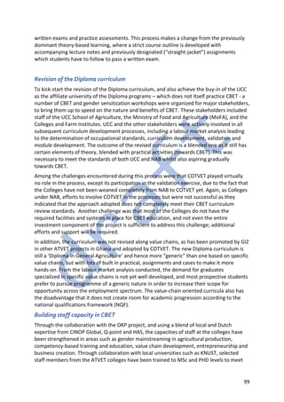 99
written exams and practice assessments. This process makes a change from the previously
dominant theory-based learning, where a strict course outline is developed with
accompanying lecture notes and previously designated (“straight-jacket”) assignments
which students have to follow to pass a written exam.
Revision of the Diploma curriculum
To kick-start the revision of the Diploma curriculum, and also achieve the buy-in of the UCC
as the affiliate university of the Diploma programs – which does not itself practice CBET - a
number of CBET and gender sensitization workshops were organized for major stakeholders,
to bring them up to speed on the nature and benefits of CBET. These stakeholders included
staff of the UCC School of Agriculture, the Ministry of Food and Agriculture (MoFA), and the
Colleges and Farm Institutes. UCC and the other stakeholders were actively involved in all
subsequent curriculum development processes, including a labour market analysis leading
to the determination of occupational standards, curriculum development, validation and
module development. The outcome of the revised curriculum is a blended one as it still has
certain elements of theory, blended with practical activities (towards CBET). This was
necessary to meet the standards of both UCC and NAB whilst also aspiring gradually
towards CBET.
Among the challenges encountered during this process were that COTVET played virtually
no role in the process, except its participation in the validation exercise, due to the fact that
the Colleges have not been weaned completely from NAB to COTVET yet. Again, as Colleges
under NAB, efforts to involve COTVET in the processes but were not successful as they
indicated that the approach adopted does not completely meet their CBET curriculum
review standards. Another challenge was that most of the Colleges do not have the
required facilities and systems in place for CBET education, and not even the entire
investment component of the project is sufficient to address this challenge; additional
efforts and support will be required.
In addition, the curriculum was not revised along value chains, as has been promoted by GIZ
in other ATVET projects in Ghana and adopted by COTVET. The new Diploma curriculum is
still a ‘Diploma in General Agriculture’ and hence more “generic” than one based on specific
value chains, but with lots of built in practical, assignments and cases to make it more
hands-on. From the labour market analysis conducted, the demand for graduates
specialized in specific value chains is not yet well developed, and most prospective students
prefer to pursue programme of a generic nature in order to increase their scope for
opportunity across the employment spectrum. The value-chain oriented curricula also has
the disadvantage that it does not create room for academic progression according to the
national qualifications framework (NQF).
Building staff capacity in CBET
Through the collaboration with the OKP project, and using a blend of local and Dutch
expertise from CINOP Global, Q-point and HAS, the capacities of staff at the colleges have
been strengthened in areas such as gender mainstreaming in agricultural production,
competency-based training and education, value chain development, entrepreneurship and
business creation. Through collaboration with local universities such as KNUST, selected
staff members from the ATVET colleges have been trained to MSc and PHD levels to meet
 