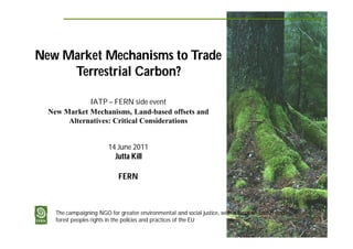 New Market Mechanisms to Trade
     Terrestrial Carbon?

             IATP – FERN side event
  New Market Mechanisms, Land-based offsets and
       Alternatives: Critical Considerations


                         14 June 2011
                            Jutta Kill

                             FERN



    The campaigning NGO for greater environmental and social justice, with a focus on forests and
    forest peoples rights in the policies and practices of the EU
 