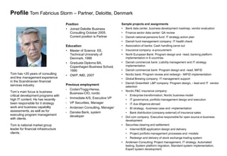 Profile Tom Fabricius Storm – Partner, Deloitte, Denmark
                                      Position                           Sample projects and assignments
                                      • Joined Deloitte Business         •   Bank data center, business development roadmap, vendor evaluation
                                        Consulting October 2005.         •   Finance sector data center: QA review
                                        Current position is Partner      •   Danish national pensions fund: IT strategy action plan
                                                                         •   Danish fund management company: IT health check
                                      Education                          •   Association of banks: Cash handling carve out
                                      • Master of Science EE,            •   Insurance company: e-procurement
                                        Technical University of          •   North European Bank: Program design and –lead, banking platform
                                        Denmark, 1988                        implementation in 6 countries
                                      • Graduate Diploma BA,             •   Danish commercial bank: Liability management and IT strategy
                                        Copenhagen Business School,          implementation
                                        1990                             •   Danish commercial bank: Program design and –lead, MiFID
Tom has +20 years of consulting       • OWP, IMD, 2007                   •   Nordic bank: Program review and redesign - MiFID implementation
and line management experience                                           •   Global Brewing company: IT management support
in the Scandinavian financial
                                                                         •   Danish Greenfield L&P company: Program design, - lead and IT vendor
services industry.                    Previous employment
                                                                             selection
                                      • Codan/Trygg-Hansa,
Tom’s main focus is business                                             •   Nordic P&C insurance company:
                                        Business-CIO, nordic
critical development programs with                                           • Enterprise transformation, Nordic business model
high IT content. He has recently      •   Immediate A/S, Executive VP        • IT governance, portfolio management design and execution
been responsible for it strategy      •   VP Securities, Manager             • IT due diligence abroad
work and business capability          •   Andersen Consulting, Manager       • BI strategy, -business case and -implementation
assessments, as well as for           •   Danske Bank, system                • Bank distribution (company external) of insurance sales
executing program management              developer                      •   Dot com company: Executive responsible for open source e-business
with clients.
                                                                             development
Tom is national market group                                             •   Securities clearing and settlement:
leader for financial infrastructure                                          • Internet B2B application design and delivery
clients .                                                                    • Project portfolio management processes and -models
                                                                             • Redesign and delivery of stock exchange trading system
                                                                         •   Andersen Consulting: Project management, IT strategy, Automated
                                                                             testing, System platform migration, Standard system implementation,
                                                                             Expert system development.
 