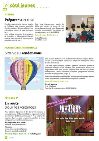 Bry      côté jeunes
 Atelier

 Préparer	son oral
 L’année scolaire touche bientôt à sa fin      Pour cela inscrivez-vous auprès de
 et l’échéance des examens approche.           Clélia qui prendra le temps de lire
 Certains étudiants devront présenter leur     votre document et de vous donner des
 mémoire ou rapport de stage devant un         conseils personnalisés. Inscriptions et
 jury.                                         renseignements au 01 45 16 68 18.
 Parce qu’il est important de se préparer,     Samedi 4 juin de 10 h à 12 h
 de s’entraîner et d’être orienté, l’Accueil
 jeunesse vous propose de vous mettre en       Accueil jeunesse
 condition avant le jour J.                    3 rue Félix Faure



 MoBilitÉ internAtionAle

 Nouveau rendez-vous
                                                            Dans le cadre du focus sur la mobilité internationale proposé d’avril à
                                                            juin par l’Accueil jeunesse, un nouveau temps fort est organisé autour
                                                            de cette thématique.
                                                            Que vous soyez collégiens, lycéens, apprentis, étudiants, jeunes en
                                                            recherche d’emploi ou en insertion, une présentation de tous les
                                                            programmes dont vous pouvez disposer vous sera faite (chantiers
                                                            internationaux, service volontaire européen, programme léonardo,
                                                            jeune fille au pair, job d’été, stage…).
                                                            Venez rencontrer des professionnels, écouter des témoignages et poser
                                                            toutes vos questions sur les différents dispositifs existants.
                                                            Mercredi 8 juin de 14 h à 20 h
                                                            Accueil jeunesse
                                                            3 rue Félix Faure
                                                            Pour plus de renseignements : 01 45 16 68 00.




 fête DeS 3e

 En route	
 pour les vacances
 Pour célébrer dignement la fin de l’année scolaire, le
 service jeunesse et l’Espace collégiens organisent une fête
 spécialement dédiée aux élèves de 3e. Pour entamer les
 vacances d’un bon pied venez nombreux fêter la fin du
 collège dans une ambiance chaleureuse.
 Au programme de la soirée :
 musique, jeux, piste de danse…
 Attention :
 tenue décontractée obligatoire.
 Ouvert à tous les bryards de 3e
 Mercredi 29 juin de 20 h à 1 h - Salle Daguerre
 10    juin 2011
 