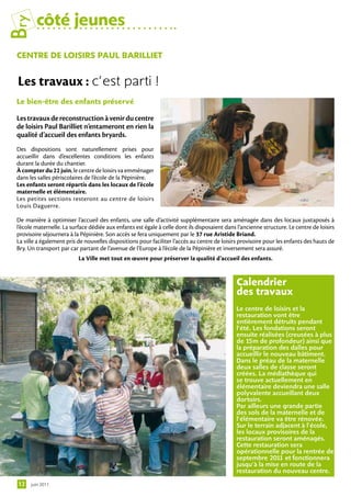 Bry      côté jeunes
 centre De loiSirS PAul BArilliet


 Les travaux : c’est parti !
 le bien-être des enfants préservé

 Les travaux de reconstruction à venir du centre
 de loisirs Paul Barilliet n’entameront en rien la
 qualité d’accueil des enfants bryards.
 Des dispositions sont naturellement prises pour
 accueillir dans d’excellentes conditions les enfants
 durant la durée du chantier.
 À compter du 22 juin, le centre de loisirs va emménager
 dans les salles périscolaires de l’école de la Pépinière.
 Les enfants seront répartis dans les locaux de l’école
 maternelle et élémentaire.
 Les petites sections resteront au centre de loisirs
 Louis Daguerre.

 De manière à optimiser l’accueil des enfants, une salle d’activité supplémentaire sera aménagée dans des locaux juxtaposés à
 l’école maternelle. La surface dédiée aux enfants est égale à celle dont ils disposaient dans l’ancienne structure. Le centre de loisirs
 provisoire séjournera à la Pépinière. Son accès se fera uniquement par le 37 rue Aristide Briand.
 La ville a également pris de nouvelles dispositions pour faciliter l’accès au centre de loisirs provisoire pour les enfants des hauts de
 Bry. Un transport par car partant de l’avenue de l’Europe à l’école de la Pépinière et inversement sera assuré.
                           La Ville met tout en œuvre pour préserver la qualité d’accueil des enfants.


                                                                                               calendrier
                                                                                               des travaux
                                                                                               Le centre de loisirs et la
                                                                                               restauration vont être
                                                                                               entièrement détruits pendant
                                                                                               l’été. Les fondations seront
                                                                                               ensuite réalisées (creusées à plus
                                                                                               de 15m de profondeur) ainsi que
                                                                                               la préparation des dalles pour
                                                                                               accueillir le nouveau bâtiment.
                                                                                               Dans le préau de la maternelle
                                                                                               deux salles de classe seront
                                                                                               créées. La médiathèque qui
                                                                                               se trouve actuellement en
                                                                                               élémentaire deviendra une salle
                                                                                               polyvalente accueillant deux
                                                                                               dortoirs.
                                                                                               Par ailleurs une grande partie
                                                                                               des sols de la maternelle et de
                                                                                               l’élémentaire va être rénovée.
                                                                                               Sur le terrain adjacent à l’école,
                                                                                               les locaux provisoires de la
                                                                                               restauration seront aménagés.
                                                                                               Cette restauration sera
                                                                                               opérationnelle pour la rentrée de
                                                                                               septembre 2011 et fonctionnera
                                                                                               jusqu’à la mise en route de la
                                                                                               restauration du nouveau centre.

 12    juin 2011
 