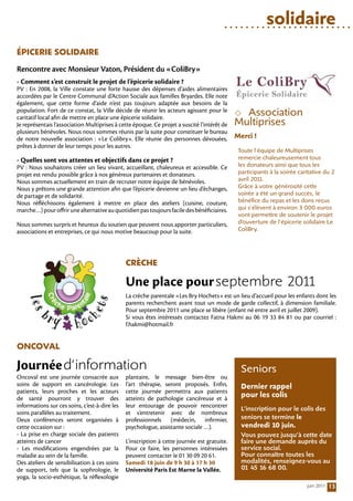 solidaire
ÉPicerie SoliDAire
Rencontre avec Monsieur Vaton, Président du «ColiBry»
- Comment s’est construit le projet de l’épicerie solidaire ?
PV : En 2008, la Ville constate une forte hausse des dépenses d’aides alimentaires
accordées par le Centre Communal d’Action Sociale aux familles Bryardes. Elle note
également, que cette forme d’aide n’est pas toujours adaptée aux besoins de la
population. Fort de ce constat, la Ville décide de réunir les acteurs agissant pour le
caritatif local afin de mettre en place une épicerie solidaire.
                                                                                              Association
Je représentais l’association Multiprises à cette époque. Ce projet a suscité l’intérêt de   Multiprises
plusieurs bénévoles. Nous nous sommes réunis par la suite pour constituer le bureau
de notre nouvelle association  : «Le Colibry». Elle réunie des personnes dévouées,           Merci !
prêtes à donner de leur temps pour les autres.
                                                                                              Toute l’équipe de Multiprises
- Quelles sont vos attentes et objectifs dans ce projet ?                                     remercie chaleureusement tous
PV : Nous souhaitons créer un lieu vivant, accueillant, chaleureux et accessible. Ce          les donateurs ainsi que tous les
projet est rendu possible grâce à nos généreux partenaires et donateurs.                      participants à la soirée caritative du 2
Nous sommes actuellement en train de recruter notre équipe de bénévoles.                      avril 2011.
Nous y prêtons une grande attention afin que l’épicerie devienne un lieu d’échanges,          Grâce à votre générosité cette
de partage et de solidarité.                                                                  soirée a été un grand succès, le
Nous réfléchissons également à mettre en place des ateliers (cuisine, couture,                bénéfice du repas et les dons reçus
marche…) pour offrir une alternative au quotidien pas toujours facile des bénéficiaires.      qui s’élèvent à environ 3 000 euros
                                                                                              vont permettre de soutenir le projet
Nous sommes surpris et heureux du soutien que peuvent nous apporter particuliers,             d’ouverture de l’épicerie solidaire Le
associations et entreprises, ce qui nous motive beaucoup pour la suite.                       ColiBry.




                                               crècHe

                                               Une place pour septembre 2011
                                               La crèche parentale «Les Bry Hochets» est un lieu d’accueil pour les enfants dont les
                                               parents recherchent avant tout un mode de garde collectif, à dimension familiale.
                                               Pour septembre 2011 une place se libère (enfant né entre avril et juillet 2009).
                                               Si vous êtes intéressés contactez Fatna Hakmi au 06 19 33 84 81 ou par courriel  :
                                               f.hakmi@hotmail.fr


oncoVAl

Journée d’information                                                                          Seniors
Oncoval est une journée consacrée aux          plantaire, le message bien-être ou
soins de support en cancérologie. Les          l’art thérapie, seront proposés. Enfin,         Dernier rappel
patients, leurs proches et les acteurs         cette journée permettra aux patients
de santé pourront y trouver des                atteints de pathologie cancéreuse et à
                                                                                               pour les colis
informations sur ces soins, c’est-à-dire les   leur entourage de pouvoir rencontrer            L’inscription pour le colis des
soins parallèles au traitement.                et s’entretenir avec de nombreux
Deux conférences seront organisées à           professionnels (médecin, infirmier,             seniors se termine le
cette occasion sur :                           psychologue, assistante sociale …).             vendredi 10 juin.
- La prise en charge sociale des patients                                                      Vous pouvez jusqu’à cette date
atteints de cancer                             L’inscription à cette journée est gratuite.     faire une demande auprès du
- Les modifications engendrées par la          Pour ce faire, les personnes intéressées        service social.
maladie au sein de la famille.                 peuvent contacter le 01 30 09 20 61.            Pour connaître toutes les
Des ateliers de sensibilisation à ces soins    Samedi 18 juin de 9 h 30 à 17 h 30              modalités, renseignez-vous au
de support, tels que la sophrologie, le        Université Paris Est Marne la Vallée.           01 45 16 68 00.
yoga, la socio-esthétique, la réflexologie
                                                                                                                          juin 2011   13
 