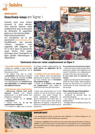 Bry     loisirs
 BrocAnte
 Inscrivez-vous en ligne !
 Comme nous vous l’avons
 annoncé le mois dernier,
 vous pourrez réserver votre
 emplacement pour la brocante
 du dimanche 25 septembre
 grâce à un site internet dédié :
 http://brocante.bry94.fr
 Les inscriptions sur le site
 ouvriront le mercredi 8 juin à 9 h.
 Parallèlement, une journée
 «Portes       ouvertes»       sera
 organisée salle Daguerre, de
 9 h à 20 h, pour les personnes
 ayant besoin d’un appui
 technique pour l’inscription en
 ligne (postes informatiques à
 disposition).

                         comment réserver votre emplacement en ligne ?
 1. consultez le plan de la brocante         de chaque module conformément aux              Si vous optez pour le paiement en ligne :
 • Cliquez sur «zoom +» pour voir plus       tarifs prévus au règlement de la               - un lien vous sera envoyé sous deux jours
 précisément les emplacements de la          brocante.                                      ouvrés pour réaliser votre règlement. Un
 brocante sur le plan.                                                                      courriel confirmant vos emplacements
 • Par défaut, vous êtes en mode              3. Validez votre pré-réservation              ainsi que votre reçu vous sera envoyé.
 «consultation» qui permet, en cliquant      • Pour finaliser votre pré-réservation,        Si vous optez pour le paiement par
 sur un module, de consulter sa fiche        sélectionnez le bouton «confirmation»          chèque :
 technique (photo, dimension, …).            qui vous amènera vers le formulaire             - joignez à vos documents votre chèque à
 • Les emplacements aux numéros verts        d’inscription en ligne.                        l’ordre du Trésor Public. Après réception
 sont disponibles, les numéros rouges        • Cliquer sur le bouton «Je réserve            de tous vos documents, un courriel de
 sont déjà pré-réservés.                     cet emplacement» pour valider la               confirmation de votre réservation vous
                                             confirmation de votre pré-réservation.         sera envoyé.
  2. Pré-réservez votre emplacement
 • Sélectionnez d’abord votre profil         • Après votre préinscription sur le site Pièce à fournir pour l’inscription :
 exposant     (Bryard,    non      Bryard,   internet ou lors de la journée «portes         - une copie de la pièce d’identité,
 professionnel…). La grille tarifaire sera   ouvertes», vous devez envoyer les              - justificatif de domicile pour les
 adaptée en conséquence.                     pièces justificatives obligatoires au          particuliers Bryards,
 • Cliquez ensuite sur le bouton             service Animation Vie Locale dans un           - une copie de l’extrait Kbis pour les
 «réservation»                               délai de 5 jours ouvrés. Vous pourrez          professionnels,
 • Cliquez enfin sur le ou les               également les déposer à l’accueil de la        - l’enregistrement en préfecture pour les
 emplacements souhaités                      mairie en n’oubliant pas de dater tous les     associations.
 • Le montant à régler sera la somme         documents.


                                             iMPortAnt
                                             • Les emplacements loués ne pourront être inférieurs à 2 mètres linéaires et ne
                                             pourront excéder 6 mètres linéaires par exposants.
                                             • Tarifications : 8,65 € le mètre linéaire pour les particuliers domiciliés à Bry-sur-Marne,
                                             12,20 € le mètre linéaire pour les particuliers, les associations et les commerçants
                                             non domiciliés à Bry-sur-Marne, gratuit pour les associations et les commerçants de
                                             Bry-sur-Marne.
 16   juin 2011
 