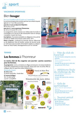 Bry       sport
 VAcAnceS SPortiVeS

 Bien	bouger	
 Du 4 au 22 juillet et du 22 août au 2 septembre,
 la commune propose des activités sportives aux enfants bryards
 âgés de 4 à 11 ans. Elles auront lieu :
 pour les 4-5 ans au dojo de la Pépinière
 de 9 h 45 à 11 h 45
 pour les 6-11 ans au gymnase Clemenceau
 de 10 h à 12 h et de 14 h à 16 h
 Les programmes seront transmis aux enfants dans les écoles et
 consultables sur le site de la ville www.bry94.fr dans la rubrique
 «actualités» à partir du 22 juin.
 Inscriptions : l’inscription préalable est obligatoire à l’accueil de
 la mairie et valable toute l’année scolaire 2010 / 2011.
 Pièces à fournir  : justificatif de domicile (facture d’électricité
 ou de téléphone), livret de famille, numéro de sécurité sociale
 et 13,50 euros pour les droits d’inscription (espèce ou chèque à
 l’ordre du Trésor Public). Renseignements au 01 45 16 68 00



 tenniS                                                                                  Fête du club de
                                                                                        hand ball
 Les femmes	à l’honneur                                                                 tournoi toutes catégories avec les
                                                                                        parents
                                                                                        Venez nombreux pour les
 Le tennis club de Bry organise une journée «portes ouvertes»                           encourager !
 pour les femmes.                                                                       Samedi 1 juin de 14 h à 1 h 30
                                                                                                 1               9
 Au programme : tennis, animations et village commerçants. Un temps de détente          au gymnase félix faure
 et de loisirs programmés sur toute la journée. Venez jouer avec vos amies, filles ou
 collègues, dans un esprit bon enfant évidemment !
 Dimanche 26 juin                                                                         Athlétisme finale
 de 10 h à 17 h
 au tennis club de Bry - Entrée libre
                                                                                        du challenge du 94
                                                                                        Éveil athlétique et poussins
 67 avenue de Rigny                                                                     Samedi 18 juin
 Tél. : 01 48 81 02 69                                                                  au parc des sports des maisons
 courriel : tc.bry@fft.fr                                                               rouges


                                                                                         Gala de
                                                                                        gymnastique
                                                                                        par la P.S.C.B. Gymnastique
                                                                                        sportive
                                                                                        Samedi 18 juin de 14 h à 16 h
                                                                                        au gymnase félix faure


                                                                                          Tournoi amical
                                                                                        de badminton
                                                                                        de fin d’année
                                                                                        Dimanche 26 juin
                                                                                        au gymnase félix faure



 18   juin 2011
 