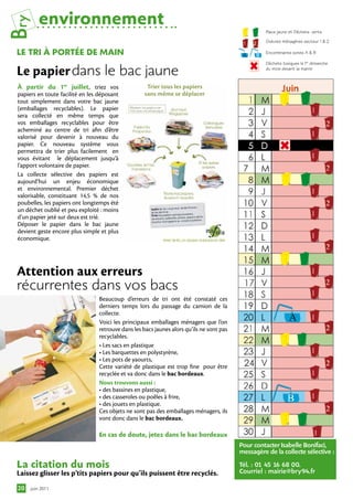 Bry       environnement
                                                                                                     Bacs jaune et Déchets verts

                                                                                                     Ordures ménagères secteur 1 & 2

 le tri À PortÉe De MAin                                                                             Encombrants zones A & B

                                                                                                     Déchets toxiques le 1er dimanche

 Le papier dans le bac jaune                                                                         du mois devant la mairie


 À partir du 1er juillet, triez vos                   Trier tous les papiers
 papiers en toute facilité en les déposant           sans même se déplacer
 tout simplement dans votre bac jaune
 (emballages recyclables). Le papier
 sera collecté en même temps que
 vos emballages recyclables pour être
 acheminé au centre de tri afin d’être
 valorisé pour devenir à nouveau du
 papier. Ce nouveau système vous
 permettra de trier plus facilement en
 vous évitant le déplacement jusqu’à
 l’apport volontaire de papier.
 La collecte sélective des papiers est
 aujourd’hui un enjeu économique
 et environnemental. Premier déchet
 valorisable, constituant 14,5 % de nos
 poubelles, les papiers ont longtemps été
 un déchet oublié et peu exploité : moins
 d’un papier jeté sur deux est trié.
 Déposer le papier dans le bac jaune
 devient geste encore plus simple et plus
 économique.




 Attention aux erreurs
 récurrentes dans vos bacs
                                  Beaucoup d’erreurs de tri ont été constaté ces
                                  derniers temps lors du passage du camion de la
                                  collecte.
                                  Voici les principaux emballages ménagers que l’on
                                  retrouve dans les bacs jaunes alors qu’ils ne sont pas
                                  recyclables.
                                  • Les sacs en plastique 
                                  • Les barquettes en polystyrène,
                                  • Les pots de yaourts,
                                  Cette variété de plastique est trop fine pour être
                                  recyclée et va donc dans le bac bordeaux.
                                  Nous trouvons aussi :
                                  • des bassines en plastique,
                                  • des casseroles ou poêles à frire,
                                  • des jouets en plastique.
                                  Ces objets ne sont pas des emballages ménagers, ils
                                  vont donc dans le bac bordeaux.

                                  en cas de doute, jetez dans le bac bordeaux
                                                                                           Pour contacter Isabelle Bonifaci,
                                                                                           messagère de la collecte sélective :

 la citation du mois                                                                       Tél. : 01 45 16 68 00.
 Laissez glisser les p’tits papiers pour qu’ils puissent être recyclés.                    Courriel : mairie@bry94.fr

 20   juin 2011
 