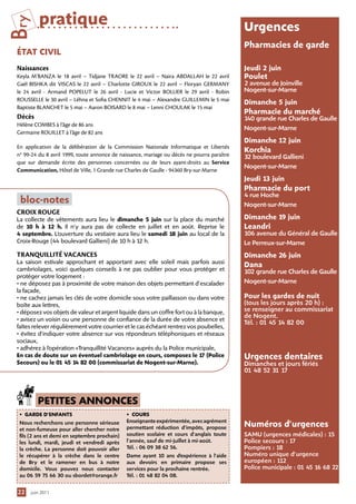 Bry       pratique                                                                           urgences
                                                                                             Pharmacies de garde
 ÉtAt ciVil
 Naissances                                                                                  jeudi 2 juin
 Keyla M’BANZA le 18 avril – Tidjane TRAORE le 22 avril – Naira ABDALLAH le 22 avril         Poulet
 Gaël BISHKA dit VISCAS le 22 avril – Charlotte GIROUX le 22 avril – Floryan GERMANY         2 avenue de Joinville
 le 24 avril - Armand POPELUT le 26 avril - Lucie et Victor BOLLIER le 29 avril - Robin      Nogent-sur-Marne
 ROUSSELLE le 30 avril – Léhna et Sofia CHENNIT le 4 mai – Alexandre GUILLEMIN le 5 mai
                                                                                             Dimanche 5 juin
 Baptiste BLANCHET le 5 mai – Aaron BOISARD le 8 mai – Lenni CHOULAK le 15 mai
                                                                                             Pharmacie du marché
 Décès                                                                                       1 grande rue Charles de Gaulle
                                                                                              40
 Hélène COMBES à l’âge de 86 ans
                                                                                             Nogent-sur-Marne
 Germaine ROUILLET à l’âge de 82 ans
                                                                                             Dimanche 12 juin
 En application de la délibération de la Commission Nationale Informatique et Libertés
                                                                                             Korchia
 n° 99-24 du 8 avril 1999, toute annonce de naissance, mariage ou décès ne pourra paraître   32 boulevard Gallieni
 que sur demande écrite des personnes concernées ou de leurs ayant-droits au Service
                                                                                             Nogent-sur-Marne
 Communication, Hôtel de Ville, 1 Grande rue Charles de Gaulle - 94360 Bry-sur-Marne
                                                                                             jeudi 13 juin
                                                                                             Pharmacie du port
                                                                                             4 rue Hoche
  bloc-notes                                                                                 Nogent-sur-Marne
 CROIX ROUGE
 La collecte de vêtements aura lieu le dimanche 5 juin sur la place du marché                Dimanche 1 juin
                                                                                                       9
 de 10 h à 12 h. Il n’y aura pas de collecte en juillet et en août. Reprise le               leandri
 4 septembre. L’ouverture du vestiaire aura lieu le samedi 18 juin au local de la            106 avenue du Général de Gaulle
 Croix-Rouge (44 boulevard Gallieni) de 10 h à 12 h.                                         Le Perreux-sur-Marne
 TRANQUILLITÉ VACANCES                                                                       Dimanche 26 juin
 La saison estivale approchant et apportant avec elle soleil mais parfois aussi
                                                                                             Dana
 cambriolages, voici quelques conseils à ne pas oublier pour vous protéger et                102 grande rue Charles de Gaulle
 protéger votre logement :
 • ne déposez pas à proximité de votre maison des objets permettant d’escalader              Nogent-sur-Marne
 la façade,
 • ne cachez jamais les clés de votre domicile sous votre paillasson ou dans votre           Pour les gardes de nuit
 boîte aux lettres,                                                                          (tous les jours après 20 h) :
 • déposez vos objets de valeur et argent liquide dans un coffre fort ou à la banque,        se renseigner au commissariat
                                                                                             de Nogent.
 • avisez un voisin ou une personne de confiance de la durée de votre absence et
                                                                                             Tél. : 01 45 14 82 00
 faîtes relever régulièrement votre courrier et le cas échéant rentrez vos poubelles,
 • évitez d’indiquer votre absence sur vos répondeurs téléphoniques et réseaux
 sociaux,
 • adhérez à l’opération «Tranquillité Vacances» auprès du la Police municipale,
 en cas de doute sur un éventuel cambriolage en cours, composez le 1 (Police 7               urgences dentaires
 Secours) ou le 01 45 1 82 00 (commissariat de nogent-sur-Marne).
                         4                                                                   Dimanches et jours fériés
                                                                                             01 48 52 31 17



         PetiteS AnnonceS
  • gArDe D’enfAntS                            • courS
                                               Enseignante expérimentée, avec agrément
  Nous recherchons une personne sérieuse
  et non-fumeuse pour aller chercher notre     permettant réduction d’impôts, propose        numéros d’urgences
  fils (2 ans et demi en septembre prochain)   soutien scolaire et cours d’anglais toute     SAMU (urgences médicales) : 15
  les lundi, mardi, jeudi et vendredi après    l’année, sauf de mi-juillet à mi-août.        Police secours : 17
  la crèche. La personne doit pouvoir aller    Tél. : 06 09 38 62 56.                        Pompiers : 18
  le récupérer à la crèche dans le centre      Dame ayant 10 ans d’expérience à l’aide       Numéro unique d’urgence
  de Bry et le ramener en bus à notre          aux devoirs en primaire propose ses           européen : 112
  domicile. Vous pouvez nous contacter         services pour la prochaine rentrée.           Police municipale : 01 45 16 68 22
  au 06 59 75 66 30 ou sbordet@orange.fr       Tél. : 01 48 82 04 08.


 22   juin 2011
 