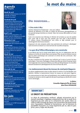 le mot du maire
Agenda
du maire
Mardi 26 avril
• Conseil d’administration de l’ACTEP
à Neuilly-sur-Marne
• Conseil municipal
Vendredi 29 avril
• Commission Départementale             Du nouveau…
de Coopération Intercommunale
(CDCI) en préfecture du Val-de-
Marne, réunion au cour de laquelle
le préfet à présenter aux maires        • l’ina reste à Bry
les propositions de l’État pour         L’institut National de l’Audiovisuel  : c’est trois millions
l’intercommunalité                      d’heures de télévision et de radio, un million de documents photographiques, la
jeudi 5 mai                             plus grande banque d’archives au monde ! Mais c’est surtout 800 emplois sur notre
• Réunion de préparation, à la          commune.
Région, pour le colloque sur le FRET    Suite à ma rencontre avec Monsieur le Ministre de la Culture, je suis très satisfait
(transports des marchandises)           pour notre ville et pour tout l’Est parisien que l’Ina reste à Bry-sur-Marne.
Dimanche 8 mai                          75 millions d’euros d’investissement sont d’ores et déjà attribués pour le
• Commémoration du 66e                  réaménagement des locaux existants.
anniversaire de la Victoire de 1945     L’expansion de cette entreprise pilote nous permettra de continuer à développer
lundi 9 mai                             notre économie et d’attirer sur notre territoire de nouvelles entreprises.
• Rencontre de Monsieur Christian
Favier, Président du Conseil général
du Val-de-Marne au sujet des            • la gare Bry/ Villiers/champigny sera construite
transports                              Je me félicite que tout le travail mené depuis trois ans, en collaboration avec les
Mardi 10 mai                            habitants et les élus du Val-de-Marne ainsi qu’avec l’État, ait permis d’obtenir qu’une
• Présentation par la Chambre           gare du métro automatique soit construite à la limite des trois communes  : Bry/
de métiers du Val-de-Marne aux          Villiers/Champigny.
commerçants et artisans de Bry          De plus, la desserte de l’Est parisien sera renforcée par la mise en service de deux
de l’étude de redynamisation du         autres lignes : l’une entre Champigny et Rosny-Sous-Bois par Val de Fontenay, l’autre
tissu économique local                  entre la gare des trois communes et Rosny-sous-Bois par Noisy/Champs. Ces nouvelles
• Rencontre avec M. Santini,            dessertes faciliteront le développement de notre territoire dès 2018.
Président de la société du Grand
Paris (futur métro automatique)
Mercredi 1 mai
          1                             • le stationnement durant les travaux du rond point Daguerre
• Conseil d’administration du STIF
                                        Les places supplémentaires mises en place devant la mairie et rue Paul Barilliet sont
(Syndicat des Transports d’Île-de-
                                        destinés à faciliter le stationnement durant les travaux du rond point Daguerre.
France)
                                        Ces stationnements en épis, bien qu’inesthétiques, sont installés de façon provisoire
jeudi 12 mai
                                        le temps du chantier et seront supprimés dès que les parkings aux abords de la mairie
• Rencontre avec Jean Paul Huchon,
                                        seront réaménagés.
Président de la région Île-de-France
sur les transports                                                                                              Le Maire,
Vendredi 13 mai                                                                      Conseiller Régional d’Île-de-France
• Conseil local sécurité prévention                                                              Jean-Pierre SPILBAUER
de la délinquance (CLSPD)
jeudi 1 mai
       9
• Visite de l’exposition des ateliers
d’art à l’Hôtel de Malestroit
                                             zoom sur
                                            LE DROIT DE PRÉEMPTION
en juin                                     Le droit de préemption renforcé, adopté récemment par le
• Conseil d’administration du STIF
• Réunion avec les buralistes sur la        conseil municipal, s’applique uniquement lors de la vente d’un
sécurité                                    logement (au prix acté sur le compromis de vente). Dans ce
• Colloque sur le FRET (transports de       cadre la Ville envisage de signer une convention de parteunariat
marchandises)                               avec l’association «Habitat et humanisme» qui lui donnera la
                                            possibilité d’acquérir un à trois logements par an, dans le parc
                                            privé, pour y loger des Bryards.
                                                                                                                 juin 2011   3
 
