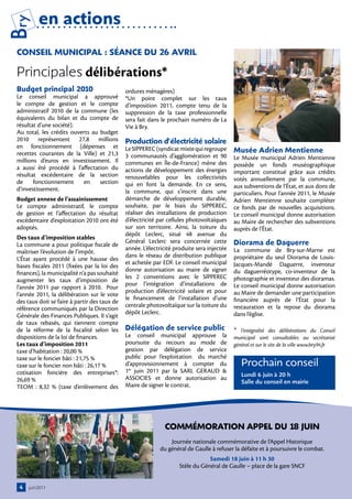 Bry       en actions
 conSeil MuniciPAl : SÉAnce Du 26 AVril

 Principales délibérations*
 Budget principal 2010                         ordures ménagères)
 Le conseil municipal a approuvé               *Un point complet sur les taux
 le compte de gestion et le compte             d’imposition 2011, compte tenu de la
 administratif 2010 de la commune (les         suppression de la taxe professionnelle
 équivalents du bilan et du compte de          sera fait dans le prochain numéro de La
 résultat d’une société).                      Vie à Bry.
 Au total, les crédits ouverts au budget
 2010 représentent 27,8 millions               Production d’électricité solaire
 en fonctionnement (dépenses et
 recettes courantes de la Ville) et 21,3
                                               Le SIPPEREC (syndicat mixte qui regroupe      Musée Adrien Mentienne
                                               3 communautés d’agglomération et 90           Le Musée municipal Adrien Mentienne
 millions d’euros en investissement. Il        communes en Île-de-France) mène des
 a aussi été procédé à l’affectation du                                                      possède un fonds muséographique
                                               actions de développement des énergies         important constitué grâce aux crédits
 résultat excédentaire de la section           renouvelables pour les collectivités
 de     fonctionnement      en    section                                                    votés annuellement par la commune,
                                               qui en font la demande. En ce sens,           aux subventions de l’État, et aux dons de
 d’investissement.                             la commune, qui s’inscrit dans une            particuliers. Pour l’année 2011, le Musée
 Budget annexe de l’assainissement             démarche de développement durable,            Adrien Mentienne souhaite compléter
 Le compte administratif, le compte            souhaite, par le biais du SIPPEREC,           ce fonds par de nouvelles acquisitions.
 de gestion et l’affectation du résultat       réaliser des installations de production      Le conseil municipal donne autorisation
 excédentaire d’exploitation 2010 ont été      d’électricité par cellules photovoltaïques    au Maire de rechercher des subventions
 adoptés.                                      sur son territoire. Ainsi, la toiture du      auprès de l’État.
                                               dépôt Leclerc, situé 48 avenue du
 Des taux d’imposition stables
 La commune a pour politique fiscale de
                                               Général Leclerc sera concernée cette          Diorama de Daguerre
                                               année. L’électricité produite sera injectée   La commune de Bry-sur-Marne est
 maîtriser l’évolution de l’impôt.
                                               dans le réseau de distribution publique       propriétaire du seul Diorama de Louis-
 L’État ayant procédé à une hausse des
                                               et achetée par EDF. Le conseil municipal      Jacques-Mandé Daguerre, inventeur
 bases fiscales 2011 (fixées par la loi des
                                               donne autorisation au maire de signer         du daguerréotype, co-inventeur de la
 finances), la municipalité n’a pas souhaité
                                               les 2 conventions avec le SIPPEREC            photographie et inventeur des dioramas.
 augmenter les taux d’imposition de
                                               pour l’intégration d’installations de         Le conseil municipal donne autorisation
 l’année 2011 par rapport à 2010. Pour
                                               production d’électricité solaire et pour      au Maire de demander une participation
 l’année 2011, la délibération sur le vote
                                               le financement de l’installation d’une        financière auprès de l’État pour la
 des taux doit se faire à partir des taux de
                                               centrale photovoltaïque sur la toiture du     restauration et la repose du diorama
 référence communiqués par la Direction
                                               dépôt Leclerc.                                dans l’église.
 Générale des Finances Publiques. Il s’agit
 de taux rebasés, qui tiennent compte
 de la réforme de la fiscalité selon les       Délégation de service public                  * l’intégralité des délibérations du Conseil
 dispositions de la loi de finances.           Le conseil municipal approuve la              municipal sont consultables au secrétariat
 Les taux d’imposition 2011                    poursuite du recours au mode de               général et sur le site de la ville www.bry94.fr
 taxe d’habitation : 20,00 %                   gestion par délégation de service
 taxe sur le foncier bâti : 21,75 %            public pour l’exploitation du marché
 taxe sur le foncier non bâti : 26,17 %        d’approvisionnement à compter du                 Prochain conseil
 cotisation foncière des entreprises*:         1er juin 2011 par la SARL GERAUD &
                                                                                                Lundi 6 juin à 20 h
 26,69 %                                       ASSOCIES et donne autorisation au
                                                                                                Salle du conseil en mairie
 TEOM  : 8,32 % (taxe d’enlèvement des         Maire de signer le contrat.




                                                               coMMÉMorAtion APPel Du 18 juin
                                                                 Journée nationale commémorative de l’Appel Historique
                                                             du général de Gaulle à refuser la défaite et à poursuivre le combat.
                                                                                 Samedi 18 juin à 11 h 30
                                                                     Stèle du Général de Gaulle – place de la gare SNCF


  4   juin2011
 