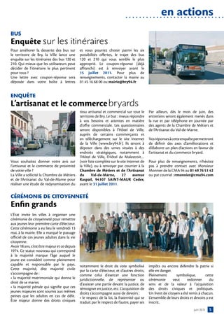en actions
BuS
Enquête sur les itinéraires
Pour améliorer la desserte des bus sur         et vous pourrez choisir parmi les six
le territoire de Bry, la Ville lance une       possibilités offertes, le trajet des bus
enquête sur les itinéraires des bus 120 et     120 et 210 qui vous semble le plus
210. Qui mieux que les utilisateurs peut       approprié. Le coupon-réponse (déjà
décider de l’itinéraire le plus pertinent      affranchi) est à renvoyer avant le
pour tous ?                                    15 juillet 2011. Pour plus de
Une lettre avec coupon-réponse sera            renseignements, contacter la mairie au
déposée dans votre boîte à lettres             01 45 16 68 00 ou mairie@bry94.fr


enquête
L’artisanat et le commerce	bryards
                                               tissu artisanal et commercial sur tout le      Par ailleurs, dès le mois de juin, des
                                               territoire de Bry. Le but : mieux répondre     entretiens seront également menés dans
                                               à vos besoins et attentes en matière           la rue et par téléphone en journée par
                                               d’offre commerciale. Les questionnaires        des agents de la Chambre de Métiers et
                                               seront disponibles à l’Hôtel de Ville,         de l’Artisanat du Val-de-Marne.
                                               auprès de certains commerçants et
                                               en téléchargement sur le site Internet         Vos réponses à cette enquête permettront
                                               de la Ville (www.bry94.fr). Ils seront à       de définir des axes d’améliorations et
                                               déposer dans des urnes situées à des           d’élaborer un plan d’actions en faveur de
                                               endroits stratégiques, notamment à             l’artisanat et du commerce bryard.
                                               l’Hôtel de Ville, l’Hôtel de Malestroit…
Vous souhaitez donner votre avis sur           (voir liste complète sur le site Internet de   Pour plus de renseignements, n’hésitez
l’artisanat et le commerce de proximité        la Ville), ou à renvoyer par courrier à la     pas à prendre contact avec Monsieur
de votre ville ?                               Chambre de Métiers et de l’Artisanat           Monnier de la CMA 94 au 01 49 76 51 42
La Ville a sollicité la Chambre de Métiers     du       Val-de-Marne,       27      avenue    ou par courriel : rmonnier@cma94.com
et de l’Artisanat du Val-de-Marne pour         Raspail, 94107 SAINT-MAUR Cedex,
réaliser une étude de redynamisation du        avant le 31 juillet 2011.


cÉrÉMonie De citoYennetÉ
Enfin grands
L’État invite les villes à organiser une
cérémonie de citoyenneté pour remettre
aux jeunes leur première carte d’électeur.
Cette cérémonie a eu lieu le vendredi 13
mai, à la mairie. Elle a marqué le passage
officiel de ces jeunes adultes dans la vie
citoyenne.
Avoir 18 ans, c’est être majeur et ce depuis
1974. Ce statut nouveau qui correspond
à la majorité marque l’âge auquel le
jeune est considéré comme pleinement
capable et responsable par le pays.            notamment le droit de vote symbolisé           impôts ou encore défendre la patrie si
Cette majorité, dite majorité civile           par la carte d’électeur, et d’autres droits,   elle en danger.
s’accompagne de :                              comme celui d’exercer une fonction             Pleinement        symbolique,        cette
• la majorité matrimoniale qui donne le        juridictionnelle, de représenter ou            cérémonie       veut     redonner       du
droit de se marier,                            d’assister une partie devant la justice, de    sens et de la valeur à l’acquisition
• la majorité pénale qui signifie que ces      témoigner en justice, etc. L’acquisition de    des droits civiques et politiques.
jeunes majeures sont soumis aux mêmes          droits s’accompagne aussi de devoirs :         Un livret de citoyen a été remis à chacun.
peines que les adultes en cas de délit.        • le respect de la loi, la fraternité qui se   L’ensemble de leurs droits et devoirs y est
Être majeur donne des droits civiques          traduit par le respect de l’autre, payer ses   inscrit.
                                                                                                                            juin 2011   5
 