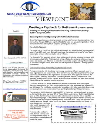 V IEWPOINT
                                      Creating a Paycheck for Retirement (Third in a Series)
             June 2011                Investing and Managing Retirement Income Using an Endowment Strategy
                                      By Steve Stanganelli, CFP®

                                      Balancing Retirement Spending with Portfolio Performance
                                      One of the biggest concerns for any retiree is running out of money. Considering that a cou-
                                      ple reaching the age of 65 has a high likelihood of at least one spouse living into their 90s, it
                                      is important to have a thoughtfully prepared spending plan in place.

                                      The Lifestyle Approach:

                                      The typical rule of thumb is to peg portfolio withdrawals at a set percentage somewhere be-
                                      tween 4% and 5% each year. Generally, each year the retiree gives himself a “raise” by in-
                                      creasing the amount withdrawn by the rate of inflation.

Steve Stanganelli, CFP®, CRPC®        The downfall of this approach is that it does not tie spending to the actual performance level
                                      of the investment portfolio. And in periods of high inflation, the amounts withdrawn may in-
                                      crease too rapidly. And if there is an extended bear market coupled with significant inflation
        About Clear View              as occurred during the 1970s, then there is a risk of premature depletion—ending up broke
                                      in retirement.

Clear View Wealth Advisors, LLC       Endowment Spending: Pretend You’re Like Harvard or Yale
is an independent Registered In-
vestment Advisor providing finan-     To help minimize the risk of outliving your money, consider a different approach used by
cial planning, tax preparation, and   large organizations and endowments. They plan on being around a long time so they target
investment advisory services to
individuals and couples throughout    a spending rate that allows the organization to sustain itself. This approach combines the
Massachusetts.                        previous year’s spending amount with a percentage of the portfolio’s performance. This
                                      approach is designed to “tighten the belt” when market performance has been down so that
                                      the portfolio can be sustained over the long term.
Clear View works on a FEE ON-
LY/FEE-for-SERVICE basis.
                                      To use this approach, a retiree works with his adviser to determine what the first year
                                      spending is expected to be. Then you can determine the initial withdrawal rate between 3%
                                      and 4% to use. The next factor needed is the “smoothing rule” to be used which determines
www.ClearViewWealthAdvisors.com       how quickly to increase or decrease annual spending based on portfolio performance.

                                      For example, a 90/10 rule would mean that 90% of the current year spending will be based
                                      on the total for the prior year plus 10% of the portfolio’s performance. So if the portfolio has
                                      gone up 10%, then the amount allowed to be withdrawn will be another 1% on top of the
                                      original spending target. If the portfolio has stayed flat or gone down, then the spending will
                                      be held in check requiring a bit of belt tightening in the near term. Using this approach com-
                                      pared to a simple “lifestyle” rule of thumb has shown the retiree’s portfolio can outlast by
                                      several years and even have
                                      extra wealth to pass on with-
                                      out any dramatic change in              “Using Convertibles to Protect & Grow Wealth”
                                      asset allocation.
     Free Rollover Helpline
                                                                                                   er
                                                                                     FREE White Pap
                                      To improve the portfolio’s
            978-388-0020
                                      odds, there is a strong case
   Call for Your Free Guide           for using dividend-paying in-                     Clear View Wealth Advisors, LLC
“Six Best & Worst IRA Rollover        vestments such as stocks and                      Amesbury * Wilmington * Woburn
           Decisions”                 convertible bonds.
 