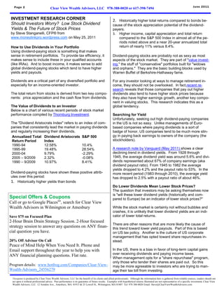 Page 2                                                                                                                                                                         June 2011
                                      Clear View Wealth Advisors, LLC 978-388-0020 or 617-398-7494

INVESTMENT RESEARCH CORNER                                                                         2. Historically higher total returns compared to bonds be-
Should Investors Worry? Low Stock Dividend                                                         cause of the stock appreciation potential of the dividend-
Yields & The Future of Stock Prices                                                                payers.
by Steve Stanganelli, CFP® from                                                                    3. Higher income, capital appreciation and total return
www.moneylinkpro.wordpress.com on May 25, 2011                                                        compared to the S&P 500 Index in almost all of the pe-
                                                                                                      riods noted above and a near 20-year annualized total
How to Use Dividends in Your Portfolio                                                                return of nearly 11% versus 8.4%.
Using dividend-paying stock is something that makes
sense in retirement portfolios. To provide tax efficiency, it                                      Dividend-paying stocks are probably not as sexy as most
makes sense to include these in your qualified accounts                                            aspects of the stock market. They are part of "value invest-
(like IRAs). And to boost income, it makes sense to add                                            ing," the stuff of "conservative" portfolios built for "widows
global dividend-paying stocks which tend to have higher                                            and orphans." They are the basic building blocks used by
yields and payouts.                                                                                Warren Buffet of Berkshire-Hathaway fame.

Dividends are a critical part of any diversified portfolio and                                     For any investor looking at ways to manage retirement in-
especially for an income-oriented investor.                                                        come, they should not be overlooked. In fact,recent re-
                                                                                                   search reveals that those companies that pay out higher
The total return from stocks is derived from two key compo-                                        dividends also tend to have higher stock prices because
nents: price appreciation and the cash flow from dividends.                                        they also have higher earnings growth, another key compo-
                                                                                                   nent in valuing stocks. This research indicates this as a
The Value of Dividends to an Investor                                                              global tendency.
Below is a chart of various recent periods of stock market
performance compiled by Thornburg Investment.                                                      Searching for Yield
                                                                                                   Unfortunately, seeking out high dividend-paying companies
The "Dividend Aristocrats Index" refers to an index of com-                                        in the US is not so easy. Unlike managements of Euro-
panies that consistently lead the market in paying dividends                                       based companies where paying dividends is a sort of
and regularly increasing their dividends.                                                          badge of honor, US companies tend to be much more stin-
 Annualized Total Dividend Aristocrats S&P 500                                                     gy in paying back earnings to owners of the company (the
 Return Period       Index                                                                         stockholders).
 1990-94             12.58%                  10.4%
 1995-99             19.48%                  28.54%                                                A research note by Vanguard (May 2011) shows a clear
 2000-04             9.79%                   -2.29%                                                declining trend in dividend yields. From 1928 through
 2005 – 9/2009       2.32%                   -0.08%                                                1945, the average dividend yield was around 5.6% and divi-
 1990 – 9/2009       10.97%                  8.41%                                                 dends represented about 67% of company earnings (aka
                                                                                                   dividend payout ratio). From 1945 to 1982 the average
                                                                                                   yields dropped to 4.2% and the payout ratio to 53%. In the
Dividend-paying stocks have shown these positive attrib-                                           more recent period (1983 through 2010), the average yield
utes over this period:                                                                             has dropped to 2.5% with a payout ratio of about 46%.
1. Historically higher yields than bonds
                                                                                                   Do Lower Dividends Mean Lower Stock Prices?
                                                                                                   The question that investors may be asking themselves now
                                                                                                   is "will these lower dividend yields (historically and com-
Special Offers & Coupons                                                                           pared to Europe) be an indicator of lower stock prices?"
Call or go to Google Placestm, search for Clear View
Wealth Advisors in Wilmington or Amesbury                                                          While the stock market is certainly not without bubbles and
                                                                                                   crashes, it is unlikely that lower dividend yields are an indi-
Save $75 on Focused Plan                                                                           cator of lower total returns.
2-Hour Brain Drain Strategy Session. 2-Hour focused
                                                                                                   There are other reasons that are more likely the cause of
strategy session to answer any questions on ANY finan-                                             this trend toward lower yield payouts. Part of this is based
cial question you have.                                                                            on US tax policy. Another is the culture of US corporate
                                                                                                   management that has opted toward share repurchases in-
20% Off Advisor On Call                                                                            stead.
Peace of Mind Help When You Need It. Phone and
Email support throughout the year to help you with                                                 In the US, there is a bias in favor of long-term capital gains
                                                                                                   over receiving dividends and paying income taxes.
ANY financial planning questions. Flat rate.
                                                                                                   When management opts for a "share repurchase" program,
                                                                                                   only those who tender their shares are paid out. So this
Program details: www.hotfrog.com/Companies/Clear-View-                                             may be more agreeable to investors who are trying to man-
Wealth-Advisors_24556279                                                                           age their tax bill from investing.

 Viewpoint is produced by Clear View Wealth Advisors, LLC for the benefit of its clients and allied professionals. Although the information here is gathered from reliable sources, readers should not
 act upon it without professional advice. Past performance is no guarantee of future results. Examples with hypothetical returns illustrated are not representative of a specific investment. Clear View
 Wealth Advisors, LLC 12 Amidon Ave., Amesbury, MA 01913 & 25 Lowell St., Wilmington, MA 01887 Tel: 978 388-0020 Email: Steve@ClearViewWealthAdvisors.com
 