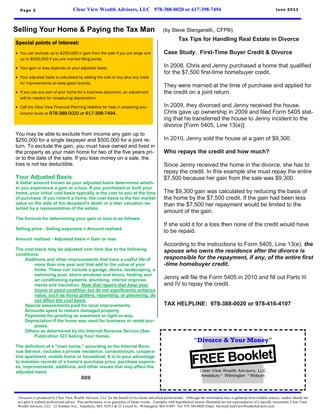 Page 3                              Clear View Wealth Advisors, LLC 978-388-0020 or 617-398-7494                                                                               June 2011




Selling Your Home & Paying the Tax Man                                                              (by Steve Stanganelli,, CFP®)
                                                                                                               Tax Tips for Handling Real Estate in Divorce
Special points of interest:
 You can exclude up to $250,000 in gain from the sale if you are singe and                          Case Study: First-Time Buyer Credit & Divorce
  up to $500,000 if you are married filing jointly.

 Your gain or loss depends on your adjusted basis.                                                  In 2008, Chris and Jenny purchased a home that qualified
                                                                                                     for the $7,500 first-time homebuyer credit.
 Your adjusted basis is calculated by adding the cost to buy plus any costs
  for improvements so keep good records.
                                                                                                     They were married at the time of purchase and applied for
 If you use any part of your home for a business deduction, an adjustment                           the credit on a joint return.
  will be needed for recapturing depreciation.

 Call the Clear View Financial Planning Helpline for help in preparing your                         In 2009, they divorced and Jenny received the house.
  income taxes at 978-388-0020 or 617-398-7494.                                                      Chris gave up ownership in 2009 and filed Form 5405 stat-
                                                                                                     ing that he transferred the house to Jenny incident to the
                                                                                                     divorce [Form 5405, Line 13(e)].
You may be able to exclude from income any gain up to
$250,000 for a single taxpayer and $500,000 for a joint re-                                          In 2010, Jenny sold the house at a gain of $9,300.
turn. To exclude the gain, you must have owned and lived in
the property as your main home for two of the five years pri-                                        Who repays the credit and how much?
or to the date of the sale. If you lose money on a sale, the
loss is not tax deductible.                                                                          Since Jenny received the home in the divorce, she has to
                                                                                                     repay the credit. In this example she must repay the entire
Your Adjusted Basis                                                                                  $7,500 because her gain from the sale was $9,300.
A dollar amount known as your adjusted basis determines wheth-
er you experience a gain or a loss. If you purchased or built your
home, your initial cost basis typically is the cost to you at the time                               The $9,300 gain was calculated by reducing the basis of
of purchase. If you inherit a home, the cost basis is the fair market                                the home by the $7,500 credit. If the gain had been less
value on the date of the decedent's death or a later valuation se-                                   than the $7,500 her repayment would be limited to the
lected by a representative of the estate.
                                                                                                     amount of the gain.
The formula for determining your gain or loss is as follows:
                                                                                                     If she sold it for a loss then none of the credit would have
Selling price - Selling expenses = Amount realized
                                                                                                     to be repaid.
Amount realized - Adjusted basis = Gain or loss
                                                                                                     According to the instructions to Form 5405, Line 13(e), the
The cost basis may be adjusted over time due to the following                                        spouse who owns the residence after the divorce is
conditions:
    Additions and other improvements that have a useful life of                                      responsible for the repayment, if any, of the entire first
         more than one year and that add to the value of your                                        -time homebuyer credit.
         home. These can include a garage, decks, landscaping, a
         swimming pool, storm windows and doors, heating and
         air conditioning systems, plumbing, interior improve-
                                                                                                     Jenny will file the Form 5405 in 2010 and fill out Parts III
         ments and insulation. Note that repairs that keep your                                      and IV to repay the credit.
         house in good condition but do not significantly enhance
         value, such as fixing gutters, repainting, or plastering, do
         not affect the cost basis.
    Special assessments paid for local improvements.                                                 TAX HELPLINE: 978-388-0020 or 978-416-4107
    Amounts spent to restore damaged property.
    Payments for granting an easement or right-or-way.
    Depreciation if the home was used for business or rental pur-
         poses.
    Others as determined by the Internal Revenue Service (See
         Publication 523 Selling Your Home).
                                                                                                                         “Divorce & Your Money”
The definition of a "main home," according to the Internal Reve-


                                                                                                                        FREE Booklet
nue Service, includes a private residence, condominium, coopera-
tive apartment, mobile home or houseboat. It is to your advantage
to maintain records of a home's purchase price, purchase expens-
es, improvements, additions, and other issues that may affect the
adjusted basis.                                                                                                              Clear View Wealth Advisors, LLC
                                                                                                                             Amesbury * Wilmington * Woburn
                                            ###


 Viewpoint is produced by Clear View Wealth Advisors, LLC for the benefit of its clients and allied professionals. Although the information here is gathered from reliable sources, readers should not
 act upon it without professional advice. Past performance is no guarantee of future results. Examples with hypothetical returns illustrated are not representative of a specific investment. Clear View
 Wealth Advisors, LLC 12 Amidon Ave., Amesbury, MA 01913 & 25 Lowell St., Wilmington, MA 01887 Tel: 978 388-0020 Email: Steve@ClearViewWealthAdvisors.com
 