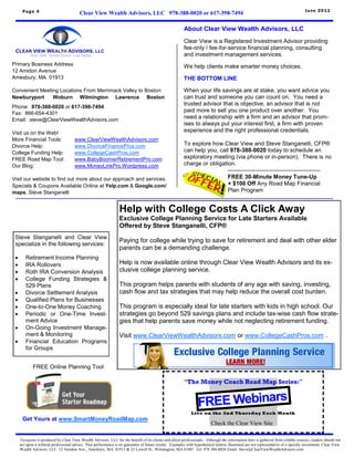 Page 4                                                                                                                                                                         June 2011
                                          Clear View Wealth Advisors, LLC 978-388-0020 or 617-398-7494

                                                                                                          About Clear View Wealth Advisors, LLC
                                                                                                          Clear View is a Registered Investment Advisor providing
                                                                                                          fee-only / fee-for-service financial planning, consulting
                                                                                                          and investment management services.
Primary Business Address                                                                                  We help clients make smarter money choices.
12 Amidon Avenue
Amesbury, MA 01913                                                                                        THE BOTTOM LINE

Convenient Meeting Locations From Merrimack Valley to Boston:                                             When your life savings are at stake, you want advice you
Newburyport     Woburn Wilmington Lawrence Boston                                                         can trust and someone you can count on. You need a
                                                                                                          trusted advisor that is objective, an advisor that is not
Phone: 978-388-0020 or 617-398-7494
Fax: 866-654-4301
                                                                                                          paid more to sell you one product over another. You
Email: steve@ClearViewWealthAdvisors.com
                                                                                                          need a relationship with a firm and an advisor that prom-
                                                                                                          ises to always put your interest first, a firm with proven
Visit us on the Web!                                                                                      experience and the right professional credentials.
More Financial Tools:                 www.ClearViewWealthAdvisors.com
Divorce Help:                         www.DivorceFinancePros.com                                          To explore how Clear View and Steve Stanganelli, CFP®
College Funding Help:                 www.CollegeCashPros.com                                             can help you, call 978-388-0020 today to schedule an
FREE Road Map Tool:                   www.BabyBoomerRetirementPro.com                                     exploratory meeting (via phone or in-person). There is no
Our Blog:                             www.MoneyLinkPro.Wordpress.com                                      charge or obligation.
                                                                                                                            ————————————————
Visit our website to find out more about our approach and services.                                                         FREE 30-Minute Money Tune-Up
Specials & Coupons Available Online at Yelp.com & Google.com/                                                               + $100 Off Any Road Map Financial
maps, Steve Stanganelli                                                                                                     Plan Program


                                                                  Help with College Costs A Click Away
                                                                  Exclusive College Planning Service for Late Starters Available
                                                                  Offered by Steve Stanganelli, CFP®
 Steve Stanganelli and Clear View
                                                                  Paying for college while trying to save for retirement and deal with other elder
 specialize in the following services:
                                                                  parents can be a demanding challenge.
       Retirement Income Planning
       IRA Rollovers                                             Help is now available online through Clear View Wealth Advisors and its ex-
       Roth IRA Conversion Analysis                              clusive college planning service.
       College Funding Strategies &
        529 Plans                                                 This program helps parents with students of any age with saving, investing,
       Divorce Settlement Analysis                               cash flow and tax strategies that may help reduce the overall cost burden.
       Qualified Plans for Businesses
       One-to-One Money Coaching                                 This program is especially ideal for late starters with kids in high school. Our
       Periodic or One-Time Invest-                              strategies go beyond 529 savings plans and include tax-wise cash flow strate-
        ment Advice                                               gies that help parents save money while not neglecting retirement funding.
       On-Going Investment Manage-
        ment & Monitoring                                         Visit www.ClearViewWealthAdvisors.com or www.CollegeCashPros.com .
       Financial Education Programs
        for Groups


             FREE Online Planning Tool

                                                                                                          “The Money Coach Road Map Series:”


                                                                                                                   FREE Webinars
                                                                                                               Live on the 2nd Thursday Each Month
      Get Yours at www.SmartMoneyRoadMap.com
                                                                                                                           Check the Clear View Site

     Viewpoint is produced by Clear View Wealth Advisors, LLC for the benefit of its clients and allied professionals. Although the information here is gathered from reliable sources, readers should not
     act upon it without professional advice. Past performance is no guarantee of future results. Examples with hypothetical returns illustrated are not representative of a specific investment. Clear View
     Wealth Advisors, LLC 12 Amidon Ave., Amesbury, MA 01913 & 25 Lowell St., Wilmington, MA 01887 Tel: 978 388-0020 Email: Steve@ClearViewWealthAdvisors.com
 