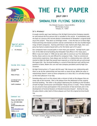 THE FLY PAPER
                                                            JULY 2011

                                   SHOWALTER FLYING SERVICE
                                                 The Orlando Executive Airport (KORL)
                                                         400 Herndon Avenue
                                                          Orlando, FL 32803
                         It’s History!
                         A couple months ago I was looking at the HJ High Construction Company newslet-
                         ter and noticed the first picture that is included in this article. It immediately took
                         me back to a picture (the second photo) I remembered of Showalter’s original build-
                         ing at this airport. They were so strikingly similar. I sent the two on to Steve High,
                         friend and long time based customer and we commented on the very humble begin-
 Special points          nings of both companies. Starting with Steve’s dad, Harlem John High, their com-
 of interest:
                         pany has had an airplane based with us for the better part of 55 years!
     It’s History!       Our companies have crossed paths in more than just aviation. HJ High built a por-
                         tion of the OEA terminal building that Showalter had offices in for many years.
                         When it was torn down in 1998 and we were able to construct our first dedicated
                         facility, Steve came to me and offered his company’s help. I had no commercial
                         construction experience, have always put my faith in a relationship over a bid and
                         started to fight the fight that would have required us to bid the job out and accept
                         the lowest bid. Our terminal building is a result of that decision and I will be ever
Inside this issue:       grateful to Steve, Robert (his son and now company president) and HJ High Con-
                         struction.
Are you Con-         2   HJ High Construction is 75 years old this year! We treasure our relationship with
nected?
                         them as we do the relationships we have with so many of you. While the value in
                         relationships doesn’t seem to drive companies as it once did, it is still what brings
Pilots N Paws        2
                         us the most pleasure in our day.
                         Someday when you’re at the airport take a minute to look at the plaques that are
C-414A & T-210       2
                         ramp side of the terminal. One is the plaque from the dedication of the original
Partnerships
                         terminal building. The other is the plaque dedicating this building to the founders
Lodi’s Lowdown       2
                         of both HJ High Construction and Showalter Flying Service. It reads, “These individu-
                         als are proud to have participated in the construction of two terminals and in the
                         development of General Aviation at Orlando Executive Airport”. And by the way,
                         the glass blocks under both of these plaques are from the original terminal build-
                         ing.
                         ~Kim Showalter
Contact us:

Phone: 407-894-7331
Fax: 407-894-5094
E-mail:
jenny@showalter.com
Web:
www.showalter.com
Follow us on:


                         HJ High’s original office building pictured        Showalter’s first building at KORL
                                           in 1948.                                    circa 1947.
 