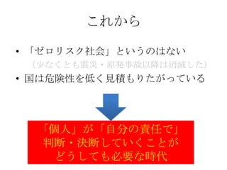 これから

• 「ゼロリスク社会」というのはない
 （尐なくとも震災・原発事故以降は消滅した）
• 国は危険性を低く見積もりたがっている




  「個人」が「自分の責任で」
   判断・決断していくことが
    どうしても必要な時代
 