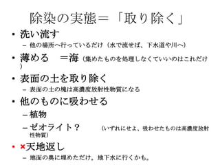 除染の実態＝「取り除く」
• 洗い流す
 – 他の場所へ行っているだけ（水で流せば、下水道や川へ）

• 薄める ＝海（集めたものを処理しなくていいのはこれだけ
 ）

• 表面の土を取り除く
 – 表面の土の塊は高濃度放射性物質になる

• 他のものに吸わせる
 – 植物
 – ゼオライト？    （いずれにせよ、吸わせたものは高濃度放射
     性物質）

• ×天地返し
 – 地面の奥に埋めただけ。地下水に行くかも。
 