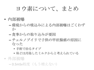 ヨウ素について、まとめ
• 内部被曝
 – 環境からの吸込みによる内部被曝はごくわず
   か
 – 食事からの取り込みが要因
 – チェルノブイリで子供の甲状腺癌の原因に
   なった
  • 手術で治るタイプ
  • 殆どは汚染したミルクからと考えられている
• 外部被曝
 – 0.5mSv程度（もう増えない）
 