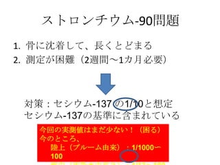 ストロンチウム-90問題
1. 骨に沈着して、長くとどまる
2. 測定が困難（2週間～1カ月必要）



 対策：セシウム-137 の1/10と想定
 セシウム-137の基準に含まれている
   今回の実測値はまだ尐ない！（困る）
   今のところ、
    陸上（プルーム由来）：1/1000〜
    100
 