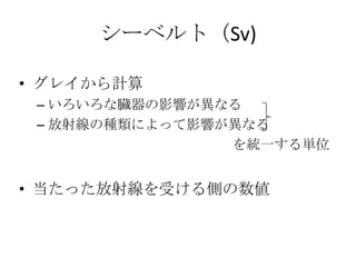シーベルト（Sv)

• グレイから計算
 – いろいろな臓器の影響が異なる
 – 放射線の種類によって影響が異なる
                を統一する単位


• 当たった放射線を受ける側の数値
 