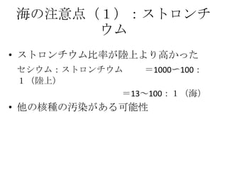 海の注意点（１）：ストロンチ
      ウム
• ストロンチウム比率が陸上より高かった
セシウム：ストロンチウム    ＝1000〜100：
１（陸上）
            ＝13～100：１（海）
• 他の核種の汚染がある可能性
 