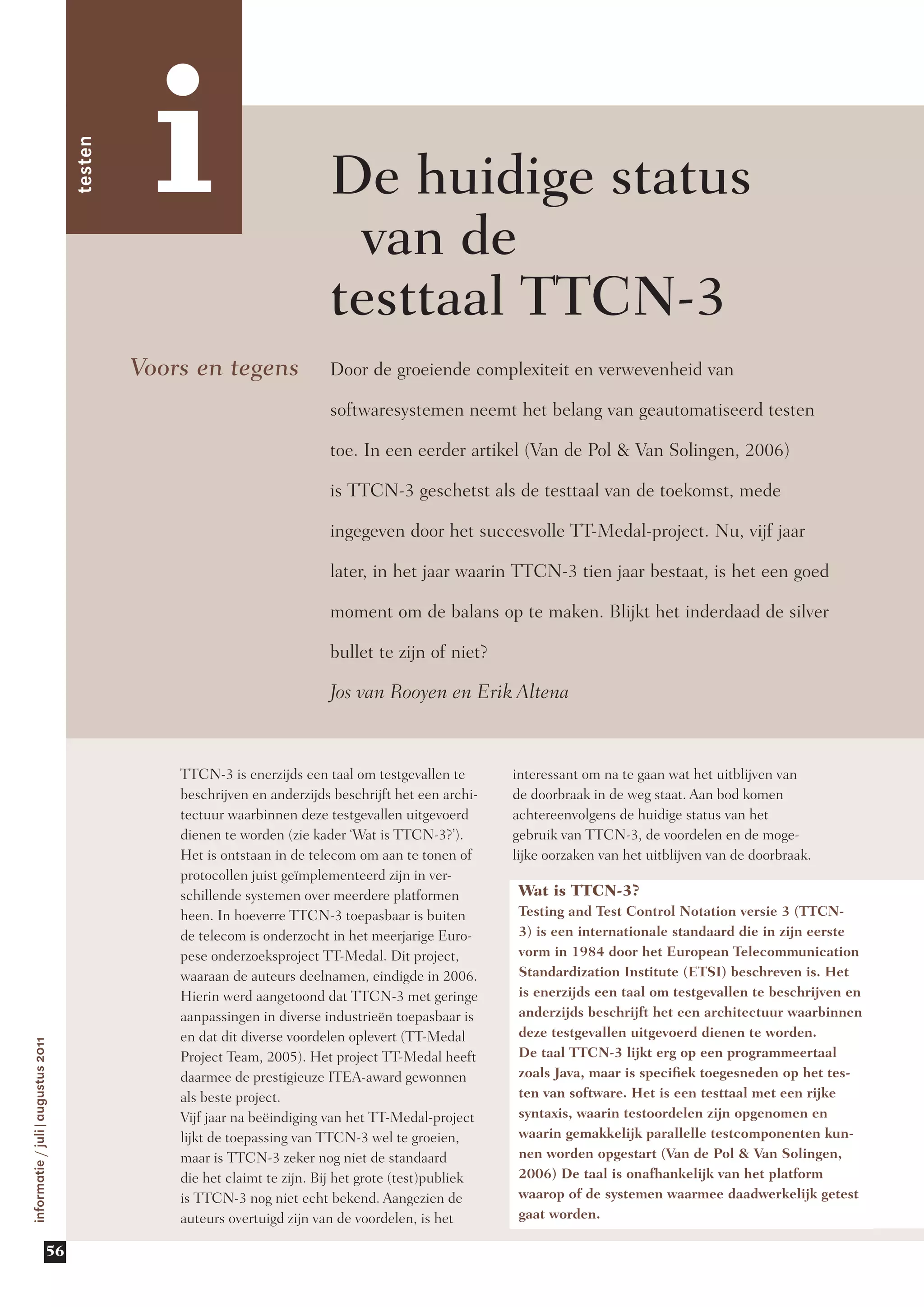 i
                                  testen



                                                                        De huidige ­ tatus
                                                                                   s
                                                                         van de
                                                                        testtaal TTCN-3
                                           Voors en tegens              Door de groeiende complexiteit en verwevenheid van

                                                                        softwaresystemen neemt het belang van geautomatiseerd testen

                                                                        toe. In een eerder artikel (Van de Pol & Van Solingen, 2006)

                                                                        is TTCN-3 geschetst als de testtaal van de toekomst, mede

                                                                        ingegeven door het succesvolle TT-Medal-project. Nu, vijf jaar

                                                                        later, in het jaar waarin TTCN-3 tien jaar bestaat, is het een goed

                                                                        moment om de balans op te maken. Blijkt het inderdaad de silver

                                                                        bullet te zijn of niet?

                                                                        Jos van Rooyen en Erik Altena



                                               TTCN-3 is enerzijds een taal om testgevallen te       interessant om na te gaan wat het uitblijven van
                                               beschrijven en anderzijds beschrijft het een archi-   de doorbraak in de weg staat. Aan bod komen
                                               tectuur waarbinnen deze testgevallen uitgevoerd       achtereenvolgens de huidige status van het
                                               dienen te worden (zie kader ‘Wat is TTCN-3?’).        gebruik van TTCN-3, de voordelen en de moge-
                                               Het is ontstaan in de telecom om aan te tonen of      lijke oorzaken van het uitblijven van de doorbraak.
                                               protocollen juist geïmplementeerd zijn in ver-
                                               schillende systemen over meerdere platformen           Wat is TTCN-3?
                                               heen. In hoeverre TTCN-3 toepasbaar is buiten          Testing and Test Control Notation versie 3 (TTCN-
                                               de telecom is onderzocht in het meerjarige Euro-       3) is een internationale standaard die in zijn eerste
                                               pese onderzoeksproject TT-Medal. Dit project,          vorm in 1984 door het European Telecommunication
                                               waaraan de auteurs deelnamen, eindigde in 2006.        Standardization Institute (ETSI) beschreven is. Het
                                               Hierin werd aangetoond dat TTCN-3 met geringe          is enerzijds een taal om testgevallen te beschrijven en
                                               aanpassingen in diverse industrieën toepasbaar is      anderzijds beschrijft het een architectuur waarbinnen
                                               en dat dit diverse voordelen oplevert (TT-Medal        deze testgevallen uitgevoerd dienen te worden.
informatie / juli|augustus 2011




                                               Project Team, 2005). Het project TT-Medal heeft        De taal TTCN-3 lijkt erg op een programmeertaal
                                               daarmee de prestigieuze ITEA-award gewonnen            zoals Java, maar is specifiek toegesneden op het tes-
                                               als beste project.                                     ten van software. Het is een testtaal met een rijke
                                               Vijf jaar na beëindiging van het TT-Medal-project      syntaxis, waarin testoordelen zijn opgenomen en
                                               lijkt de toepassing van TTCN-3 wel te groeien,         waarin gemakkelijk parallelle testcomponenten kun-
                                               maar is TTCN-3 zeker nog niet de standaard             nen worden opgestart (Van de Pol & Van Solingen,
                                               die het claimt te zijn. Bij het grote (test)publiek    2006) De taal is onafhankelijk van het platform
                                               is TTCN-3 nog niet echt bekend. Aangezien de           waarop of de systemen waarmee daadwerkelijk getest
                                               auteurs overtuigd zijn van de voordelen, is het        gaat worden.

                         56
 