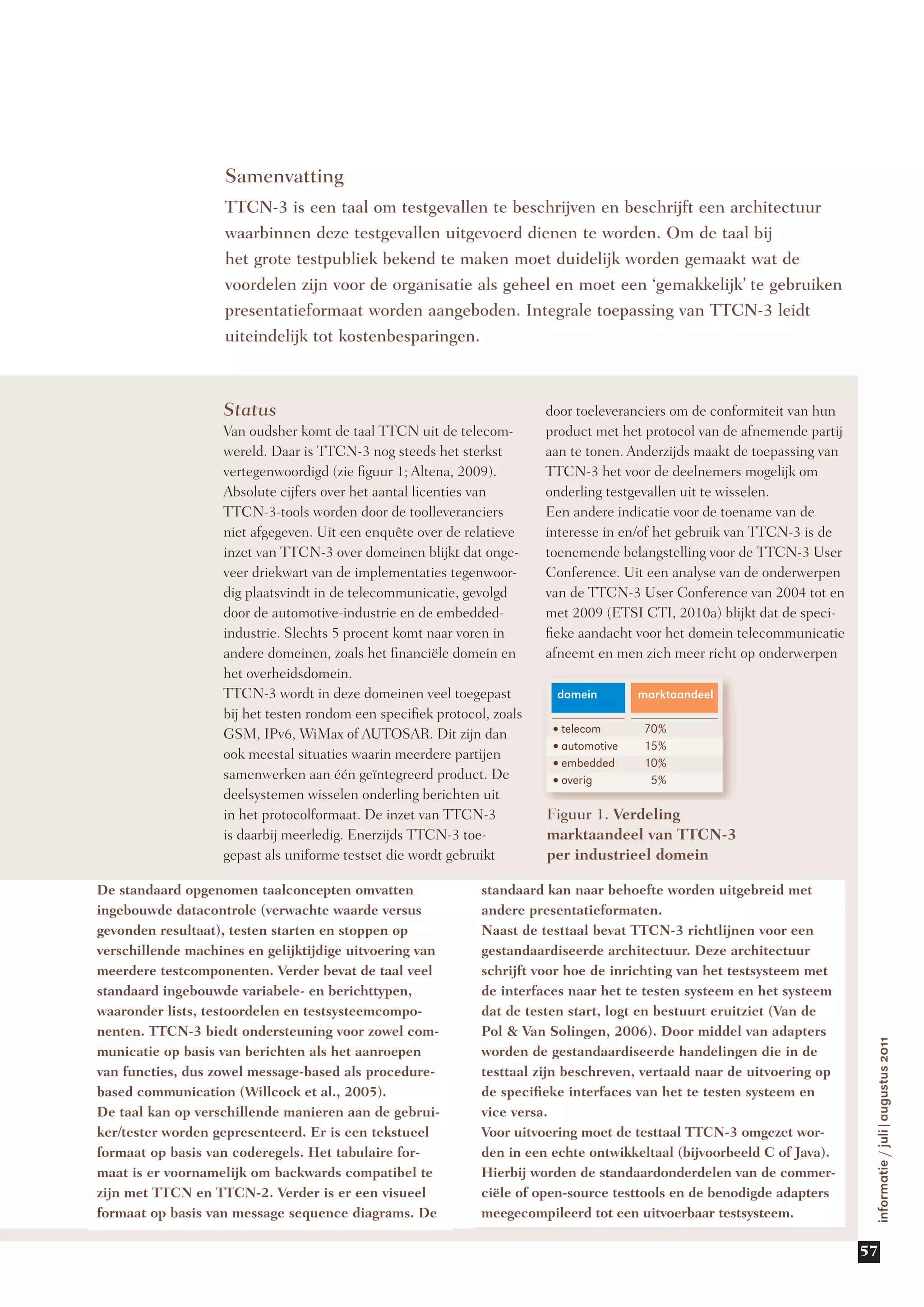 Samenvatting
                    TTCN-3 is een taal om testgevallen te beschrijven en beschrijft een architectuur
                    waarbinnen deze testgevallen uitgevoerd dienen te worden. Om de taal bij
                    het grote testpubliek bekend te maken moet duidelijk worden gemaakt wat de
                    voordelen zijn voor de organisatie als geheel en moet een ‘gemakkelijk’ te gebruiken
                    presentatieformaat worden aangeboden. Integrale toepassing van TTCN-3 leidt
                    uiteindelijk tot kostenbesparingen.



                   Status                                                door toeleveranciers om de conformiteit van hun
                   Van oudsher komt de taal TTCN uit de telecom-         product met het protocol van de afnemende partij
                   wereld. Daar is TTCN-3 nog steeds het sterkst         aan te tonen. Anderzijds maakt de toepassing van
                   vertegenwoordigd (zie figuur 1; Altena, 2009).        TTCN-3 het voor de deelnemers mogelijk om
                   Absolute cijfers over het aantal licenties van        onderling testgevallen uit te wisselen.
                   TTCN-3-tools worden door de toolleveranciers          Een andere indicatie voor de toename van de
                   niet afgegeven. Uit een enquête over de relatieve     interesse in en/of het gebruik van TTCN-3 is de
                   inzet van TTCN-3 over domeinen blijkt dat onge-       toenemende belangstelling voor de TTCN-3 User
                   veer driekwart van de implementaties tegenwoor-       Conference. Uit een analyse van de onderwerpen
                   dig plaatsvindt in de telecommunicatie, gevolgd       van de TTCN-3 User Conference van 2004 tot en
                   door de automotive-industrie en de embedded-          met 2009 (ETSI CTI, 2010a) blijkt dat de speci-
                   industrie. Slechts 5 procent komt naar voren in       fieke aandacht voor het domein telecommunicatie
                   andere domeinen, zoals het financiële domein en       afneemt en men zich meer richt op onderwerpen
                   het overheidsdomein.
                   TTCN-3 wordt in deze domeinen veel toegepast           domein       marktaandeel
                   bij het testen rondom een specifiek protocol, zoals
                   GSM, IPv6, WiMax of AUTOSAR. Dit zijn dan             •telecom       70%

                   ook meestal situaties waarin meerdere partijen        •automotive    15%
                                                                         •embedded      10%
                   samenwerken aan één geïntegreerd product. De          •overig         5%
                   deelsystemen wisselen onderling berichten uit
                   in het protocolformaat. De inzet van TTCN-3           Figuur 1. Verdeling
                   is daarbij meerledig. Enerzijds TTCN-3 toe-           marktaandeel van TTCN-3
                   gepast als uniforme testset die wordt gebruikt        per industrieel domein

De standaard opgenomen taalconcepten omvatten                  standaard kan naar behoefte worden uitgebreid met
ingebouwde datacontrole (verwachte waarde versus               andere presentatieformaten.
gevonden resultaat), testen starten en stoppen op              Naast de testtaal bevat TTCN-3 richtlijnen voor een
verschillende machines en gelijktijdige uitvoering van         gestandaardiseerde architectuur. Deze architectuur
meerdere testcomponenten. Verder bevat de taal veel            schrijft voor hoe de inrichting van het testsysteem met
standaard ingebouwde variabele- en berichttypen,               de interfaces naar het te testen systeem en het systeem
waaronder lists, testoordelen en testsysteemcompo-             dat de testen start, logt en bestuurt eruitziet (Van de
nenten. TTCN-3 biedt ondersteuning voor zowel com-             Pol & Van Solingen, 2006). Door middel van adapters
                                                                                                                             informatie / juli|augustus 2011




municatie op basis van berichten als het aanroepen             worden de gestandaardiseerde handelingen die in de
van functies, dus zowel message-based als procedure-           testtaal zijn beschreven, vertaald naar de uitvoering op
based communication (Willcock et al., 2005).                   de specifieke interfaces van het te testen systeem en
De taal kan op verschillende manieren aan de gebrui-           vice versa.
ker/tester worden gepresenteerd. Er is een tekstueel           Voor uitvoering moet de testtaal TTCN-3 omgezet wor-
formaat op basis van coderegels. Het tabulaire for-            den in een echte ontwikkeltaal (bijvoorbeeld C of Java).
maat is er voornamelijk om backwards compatibel te             Hierbij worden de standaardonderdelen van de commer-
zijn met TTCN en TTCN-2. Verder is er een visueel              ciële of open-source testtools en de benodigde adapters
formaat op basis van message sequence diagrams. De             meegecompileerd tot een uitvoerbaar testsysteem.

                                                                                                                            57
 