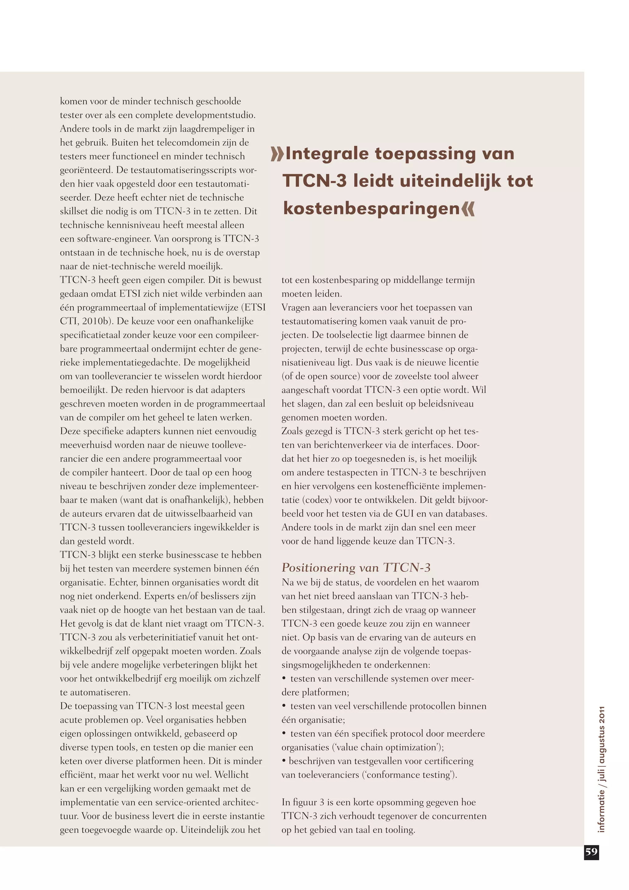 komen voor de minder technisch geschoolde
tester over als een complete developmentstudio.
Andere tools in de markt zijn laagdrempeliger in

                                                        »Integrale toepassing van
het gebruik. Buiten het telecomdomein zijn de
testers meer functioneel en minder technisch
georiënteerd. De testautomatiseringsscripts wor-
den hier vaak opgesteld door een testautomati-           TTCN-3 leidt uiteindelijk tot
                                                                                                      «
seerder. Deze heeft echter niet de technische
skillset die nodig is om TTCN-3 in te zetten. Dit        kostenbesparingen
technische kennisniveau heeft meestal alleen
een software-engineer. Van oorsprong is TTCN-3
ontstaan in de technische hoek, nu is de overstap
naar de niet-technische wereld moeilijk.
TTCN-3 heeft geen eigen compiler. Dit is bewust          tot een kostenbesparing op middellange termijn
gedaan omdat ETSI zich niet wilde verbinden aan          moeten leiden.
één programmeertaal of implementatiewijze (ETSI          Vragen aan leveranciers voor het toepassen van
CTI, 2010b). De keuze voor een onafhankelijke            testautomatisering komen vaak vanuit de pro-
specificatietaal zonder keuze voor een compileer-        jecten. De toolselectie ligt daarmee binnen de
bare programmeertaal ondermijnt echter de gene-          projecten, terwijl de echte businesscase op orga-
rieke implementatiegedachte. De mogelijkheid             nisatieniveau ligt. Dus vaak is de nieuwe licentie
om van toolleverancier te wisselen wordt hierdoor        (of de open source) voor de zoveelste tool alweer
bemoeilijkt. De reden hiervoor is dat adapters           aangeschaft voordat TTCN-3 een optie wordt. Wil
geschreven moeten worden in de programmeertaal           het slagen, dan zal een besluit op beleidsniveau
van de compiler om het geheel te laten werken.           genomen moeten worden.
Deze specifieke adapters kunnen niet eenvoudig           Zoals gezegd is TTCN-3 sterk gericht op het tes-
meeverhuisd worden naar de nieuwe toolleve-              ten van berichtenverkeer via de interfaces. Door-
rancier die een andere programmeertaal voor              dat het hier zo op toegesneden is, is het moeilijk
de compiler hanteert. Door de taal op een hoog           om andere testaspecten in TTCN-3 te beschrijven
niveau te beschrijven zonder deze implementeer-          en hier vervolgens een kostenefficiënte implemen-
baar te maken (want dat is onafhankelijk), hebben        tatie (codex) voor te ontwikkelen. Dit geldt bijvoor-
de auteurs ervaren dat de uitwisselbaarheid van          beeld voor het testen via de GUI en van databases.
TTCN-3 tussen toolleveranciers ingewikkelder is          Andere tools in de markt zijn dan snel een meer
dan gesteld wordt.                                       voor de hand liggende keuze dan TTCN-3.
TTCN-3 blijkt een sterke businesscase te hebben
bij het testen van meerdere systemen binnen één          Positionering van TTCN-3
organisatie. Echter, binnen organisaties wordt dit       Na we bij de status, de voordelen en het waarom
nog niet onderkend. Experts en/of beslissers zijn        van het niet breed aanslaan van TTCN-3 heb-
vaak niet op de hoogte van het bestaan van de taal.      ben stilgestaan, dringt zich de vraag op wanneer
Het gevolg is dat de klant niet vraagt om TTCN-3.        TTCN-3 een goede keuze zou zijn en wanneer
TTCN-3 zou als verbeterinitiatief vanuit het ont-        niet. Op basis van de ervaring van de auteurs en
wikkelbedrijf zelf opgepakt moeten worden. Zoals         de voorgaande analyse zijn de volgende toepas-
bij vele andere mogelijke verbeteringen blijkt het       singsmogelijkheden te onderkennen:
voor het ontwikkelbedrijf erg moeilijk om zichzelf       •	 testen van verschillende systemen over meer-
te automatiseren.                                        dere platformen;
De toepassing van TTCN-3 lost meestal geen               •	 testen van veel verschillende protocollen binnen
                                                                                                                  informatie / juli|augustus 2011




acute problemen op. Veel organisaties hebben             één organisatie;
eigen oplossingen ontwikkeld, gebaseerd op               •	 testen van één specifiek protocol door meerdere
diverse typen tools, en testen op die manier een         organisaties (‘value chain optimization’);
keten over diverse platformen heen. Dit is minder        •	beschrijven van testgevallen voor certificering
efficiënt, maar het werkt voor nu wel. Wellicht          van toeleveranciers (‘conformance testing’).
kan er een vergelijking worden gemaakt met de
implementatie van een service-oriented architec-         In figuur 3 is een korte opsomming gegeven hoe
tuur. Voor de business levert die in eerste instantie    TTCN-3 zich verhoudt tegenover de concurrenten
geen toegevoegde waarde op. Uiteindelijk zou het         op het gebied van taal en tooling.

                                                                                                                 59
 