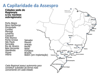 A Capilaridade da Assespro Cada Regional possui autonomia para constituir subsedes da forma mais conveniente em cada Estado Natal Sorocaba São Paulo Rio de Janeiro Florianópolis Porto Alegre Novo Hamburgo Uberlândia Belo Horizonte Viçosa Vitória Brasilia Salvador Aracaju Maceió Recife Belém (em implantação Curitiba Londrina Maringá Cascavel Ponta Grossa Pato Branco Fortaleza Cidades sede de  Regionais e/ou núcleos subregionais: Salvador Maceió Aracaju Recife Natal Fortaleza Brasilia Belém (em implantação) Porto Alegre Novo Hamburgo Florianóplis Curitiba Maringá Londrina Cascavel Pato Branco Ponta Grossa São Paulo Sorocaba Rio de JAneiro Belo Horizonte Uberlândia Viçosa Vitória 