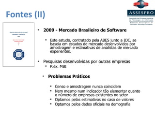 Fontes (II) 2009 - Mercado Brasileiro de Software Este estudo, contratado pela ABES junto a IDC, se baseia em estudos de mercado desenvolvidos por amostragem e estimativas de analistas de mercado experientes. Pesquisas desenvolvidas por outras empresas P.ex. MBI Problemas Práticos Censo e amostragem nunca coincidem Nem mesmo num indicador tão elementar quanto  o número de empresas existentes no setor Optamos pelas estimativas no caso de valores Optamos pelos dados oficiais na demografia 