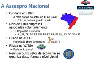 A Assespro Nacional Fundada em 1976 A mais antiga do setor de TI no Brasil Entre as mais antigas do mundo Mais de 1400 empresas  associadas voluntariamente 15 Regionais Estaduais AL, BA, CE, DF, ES, MG, PB, PE, PR, RJ, RN, RS, SC, SE e SP Filiada na ALETI Federação Ibero-Americana Filiada na WITSA Federação global Nenhum outro setor da economia se  organiza desta forma a nível global 