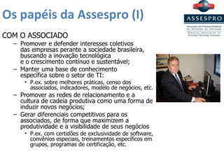 Os papéis da Assespro (I) COM O ASSOCIADO Promover e defender interesses coletivos  das empresas perante a sociedade brasileira, buscando a inovação tecnológica  e o crescimento contínuo e sustentável; Manter uma base de conhecimento  específica sobre o setor de TI: P.ex. sobre melhores práticas, censo dos associados, indicadores, modelo de negócios, etc. Promover as redes de relacionamento e a cultura de cadeia produtiva como uma forma de induzir novos negócios; Gerar diferenciais competitivos para os associados, de forma que maximizem a produtividade e a visibilidade de seus negócios P.ex. com certidões de exclusividade de software, convênios especiais, treinamentos específicos em grupos, programas de certificação, etc. 
