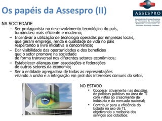 Os papéis da Assespro (II) NA SOCIEDADE Ser protagonista no desenvolvimento tecnológico do país, tornando-o mais eficiente e moderno; Incentivar a utilização de tecnologia operadas por empresas locais,  que geram emprego, renda e qualidade de vida no país  respeitando a livre iniciativa e concorrência; Dar visibilidade das oportunidades e dos benefícios  que o setor promove na sociedade  de forma transversal nos diferentes setores econômicos; Estabelecer alianças com associações e federações  de outros setores da economia; Ser a entidade agregadora de todas as representações  visando a união e a integração em prol dos interesses comuns do setor. NO ESTADO Cooperar ativamente nas decisões de políticas públicas na área de TI com vistas ao crescimento da indústria e do mercado nacional; Contribuir para a eficiência do Estado no uso de TI,  objetivando a melhoria dos serviços aos cidadãos. 
