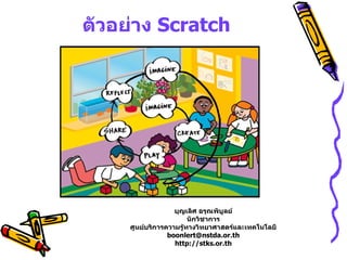 ตัวอย่าง Scratch




                   บุญเลิศ อรุณพิบูลย์
                        นักวิชาการ
     ศูนย์บริการความรู้ทางวิทยาศาสตร์และเทคโนโลยี
                 boonlert@nstda.or.th
                   http://stks.or.th
 