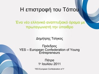 Η επιστροφή του Τόπου   Ένα νέο ελληνικό αναπτυξιακό όραμα με πρωταγωνιστή την ύπαιθρο Δημήτρης Τσίγκος Πρόεδρος YES – European Confederation of Young Entrepreneurs Πάτρα 1 η  Ιουλίου 2011 