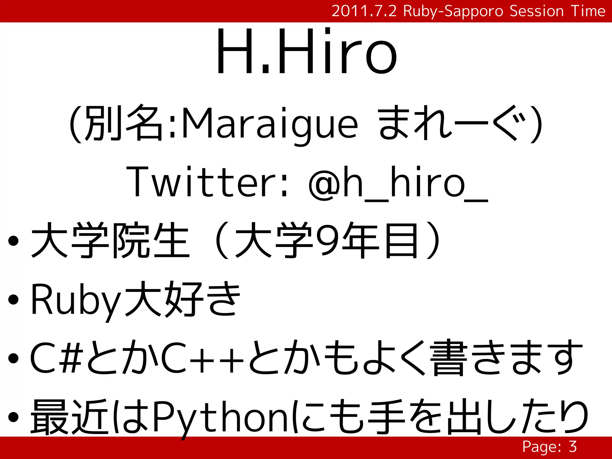 2011.7.2 Ruby-Sapporo Session Time


        H.Hiro
    (別名:Maraigue まれーぐ)
      Twitter: @h_hiro_
• 大学院生（大学9年目）
• Ruby大好き
• C#とかC++とかもよく書きます
• 最近はPythonにも手を出したり
                                   Page: 3
 