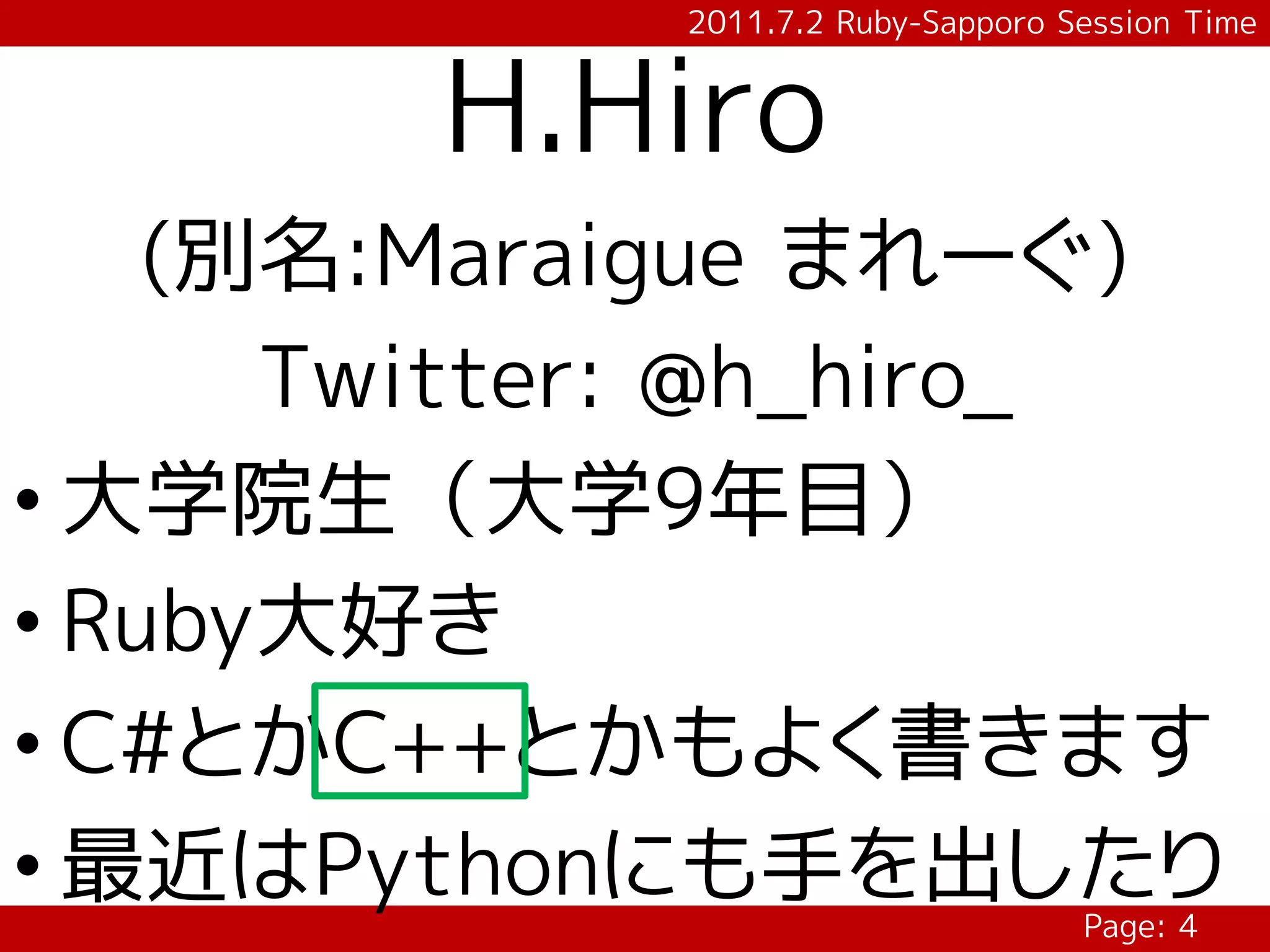 2011.7.2 Ruby-Sapporo Session Time


        H.Hiro
    (別名:Maraigue まれーぐ)
      Twitter: @h_hiro_
• 大学院生（大学9年目）
• Ruby大好き
• C#とかC++とかもよく書きます
• 最近はPythonにも手を出したり
                                   Page: 4
 