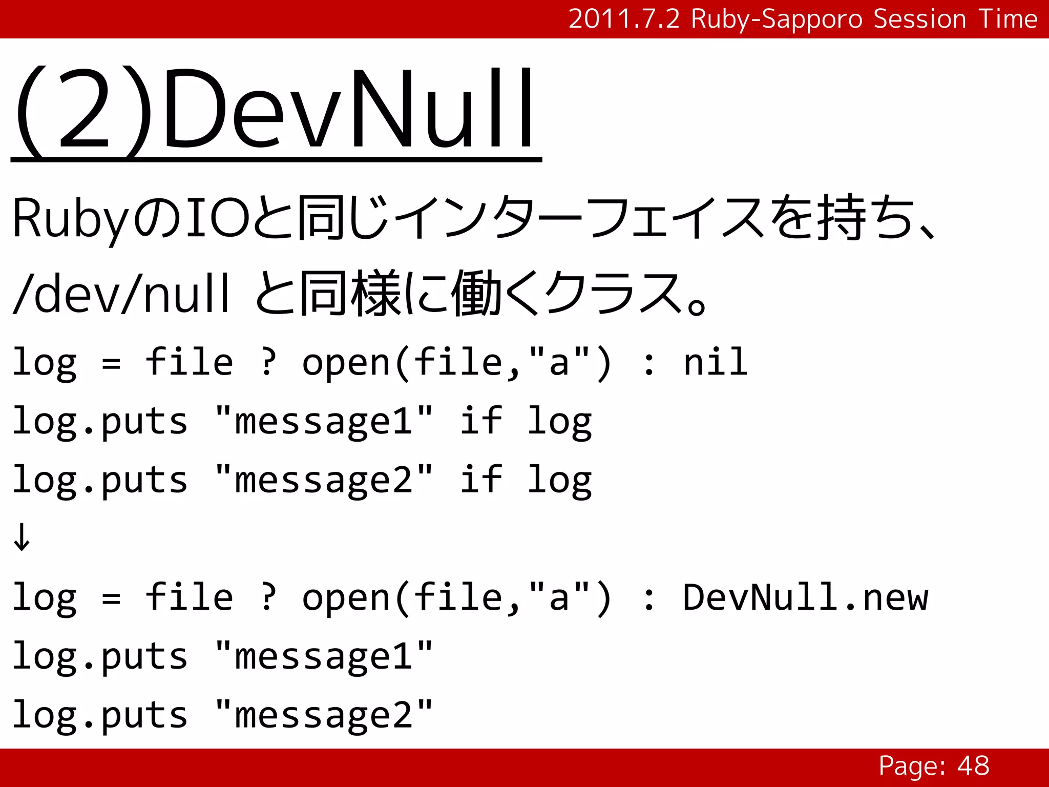 2011.7.2 Ruby-Sapporo Session Time



(2)DevNull
RubyのIOと同じインターフェイスを持ち、
/dev/null と同様に働くクラス。
log = file ? open(file,"a") : nil
log.puts "message1" if log
log.puts "message2" if log
↓
log = file ? open(file,"a") : DevNull.new
log.puts "message1"
log.puts "message2"
                                              Page: 48
 