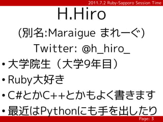 2011.7.2 Ruby-Sapporo Session Time


        H.Hiro
    (別名:Maraigue まれーぐ)
      Twitter: @h_hiro_
• 大学院生（大学9年目）
• Ruby大好き
• C#とかC++とかもよく書きます
• 最近はPythonにも手を出したり
                                   Page: 3
 
